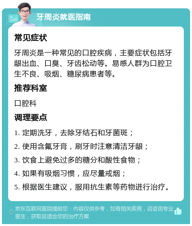 牙周炎就医指南 常见症状 牙周炎是一种常见的口腔疾病，主要症状包括牙龈出血、口臭、牙齿松动等。易感人群为口腔卫生不良、吸烟、糖尿病患者等。 推荐科室 口腔科 调理要点 1. 定期洗牙，去除牙结石和牙菌斑； 2. 使用含氟牙膏，刷牙时注意清洁牙龈； 3. 饮食上避免过多的糖分和酸性食物； 4. 如果有吸烟习惯，应尽量戒烟； 5. 根据医生建议，服用抗生素等药物进行治疗。