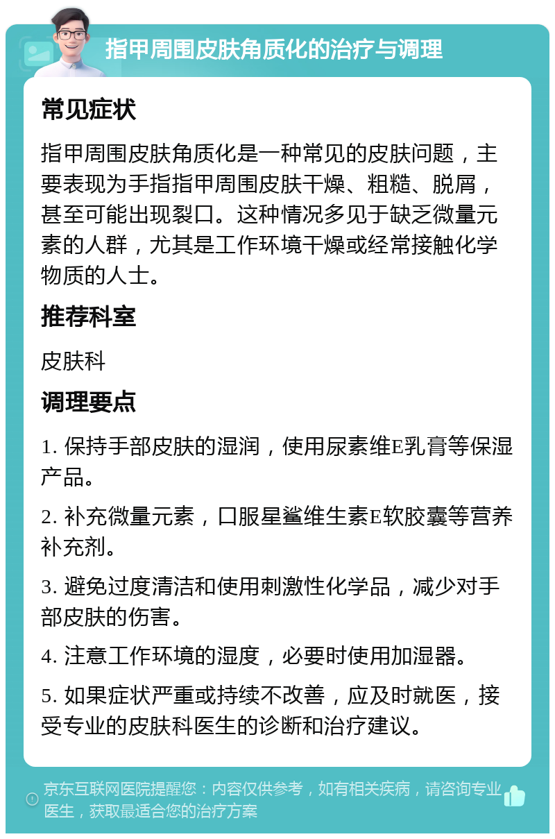 指甲周围皮肤角质化的治疗与调理 常见症状 指甲周围皮肤角质化是一种常见的皮肤问题，主要表现为手指指甲周围皮肤干燥、粗糙、脱屑，甚至可能出现裂口。这种情况多见于缺乏微量元素的人群，尤其是工作环境干燥或经常接触化学物质的人士。 推荐科室 皮肤科 调理要点 1. 保持手部皮肤的湿润，使用尿素维E乳膏等保湿产品。 2. 补充微量元素，口服星鲨维生素E软胶囊等营养补充剂。 3. 避免过度清洁和使用刺激性化学品，减少对手部皮肤的伤害。 4. 注意工作环境的湿度，必要时使用加湿器。 5. 如果症状严重或持续不改善，应及时就医，接受专业的皮肤科医生的诊断和治疗建议。