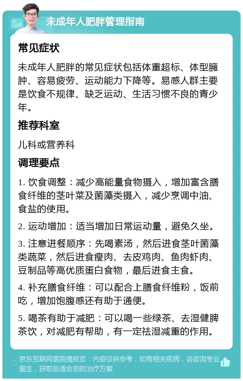 未成年人肥胖管理指南 常见症状 未成年人肥胖的常见症状包括体重超标、体型臃肿、容易疲劳、运动能力下降等。易感人群主要是饮食不规律、缺乏运动、生活习惯不良的青少年。 推荐科室 儿科或营养科 调理要点 1. 饮食调整：减少高能量食物摄入，增加富含膳食纤维的茎叶菜及菌藻类摄入，减少烹调中油、食盐的使用。 2. 运动增加：适当增加日常运动量，避免久坐。 3. 注意进餐顺序：先喝素汤，然后进食茎叶菌藻类蔬菜，然后进食瘦肉、去皮鸡肉、鱼肉虾肉、豆制品等高优质蛋白食物，最后进食主食。 4. 补充膳食纤维：可以配合上膳食纤维粉，饭前吃，增加饱腹感还有助于通便。 5. 喝茶有助于减肥：可以喝一些绿茶、去湿健脾茶饮，对减肥有帮助，有一定祛湿减重的作用。