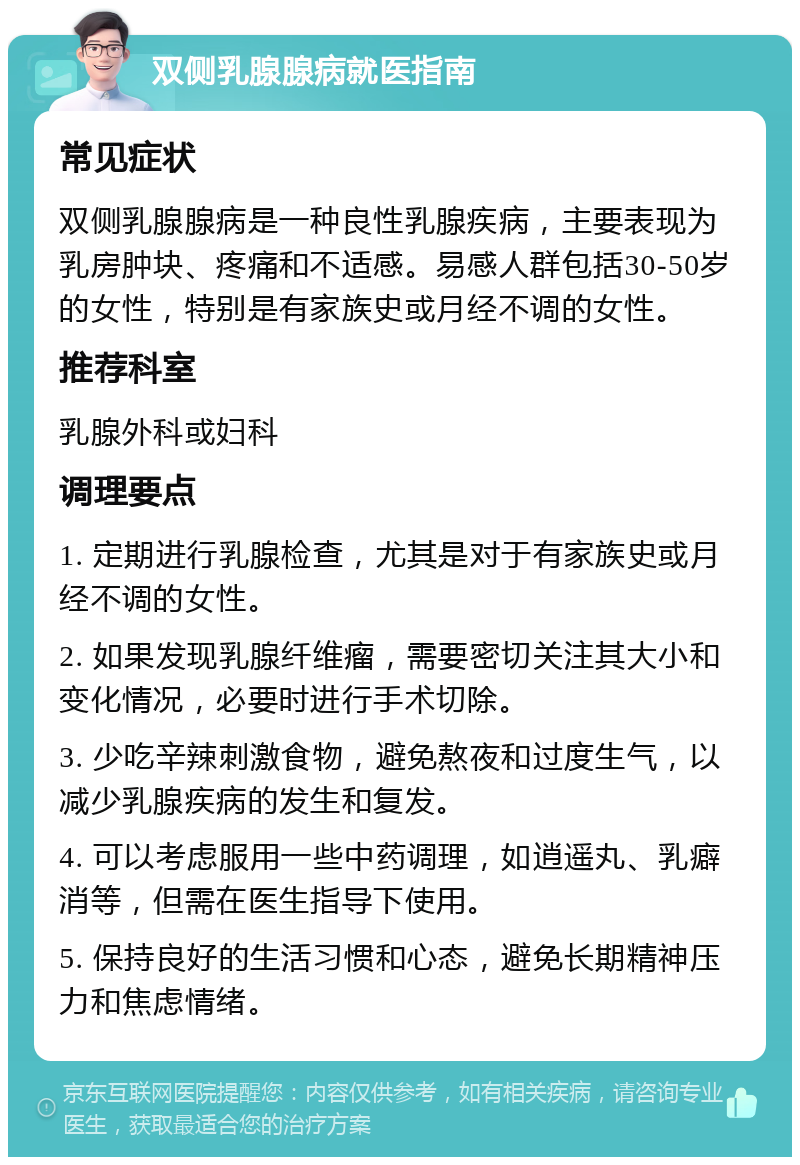 双侧乳腺腺病就医指南 常见症状 双侧乳腺腺病是一种良性乳腺疾病，主要表现为乳房肿块、疼痛和不适感。易感人群包括30-50岁的女性，特别是有家族史或月经不调的女性。 推荐科室 乳腺外科或妇科 调理要点 1. 定期进行乳腺检查，尤其是对于有家族史或月经不调的女性。 2. 如果发现乳腺纤维瘤，需要密切关注其大小和变化情况，必要时进行手术切除。 3. 少吃辛辣刺激食物，避免熬夜和过度生气，以减少乳腺疾病的发生和复发。 4. 可以考虑服用一些中药调理，如逍遥丸、乳癖消等，但需在医生指导下使用。 5. 保持良好的生活习惯和心态，避免长期精神压力和焦虑情绪。