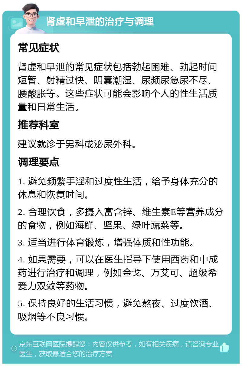 肾虚和早泄的治疗与调理 常见症状 肾虚和早泄的常见症状包括勃起困难、勃起时间短暂、射精过快、阴囊潮湿、尿频尿急尿不尽、腰酸胀等。这些症状可能会影响个人的性生活质量和日常生活。 推荐科室 建议就诊于男科或泌尿外科。 调理要点 1. 避免频繁手淫和过度性生活，给予身体充分的休息和恢复时间。 2. 合理饮食，多摄入富含锌、维生素E等营养成分的食物，例如海鲜、坚果、绿叶蔬菜等。 3. 适当进行体育锻炼，增强体质和性功能。 4. 如果需要，可以在医生指导下使用西药和中成药进行治疗和调理，例如金戈、万艾可、超级希爱力双效等药物。 5. 保持良好的生活习惯，避免熬夜、过度饮酒、吸烟等不良习惯。