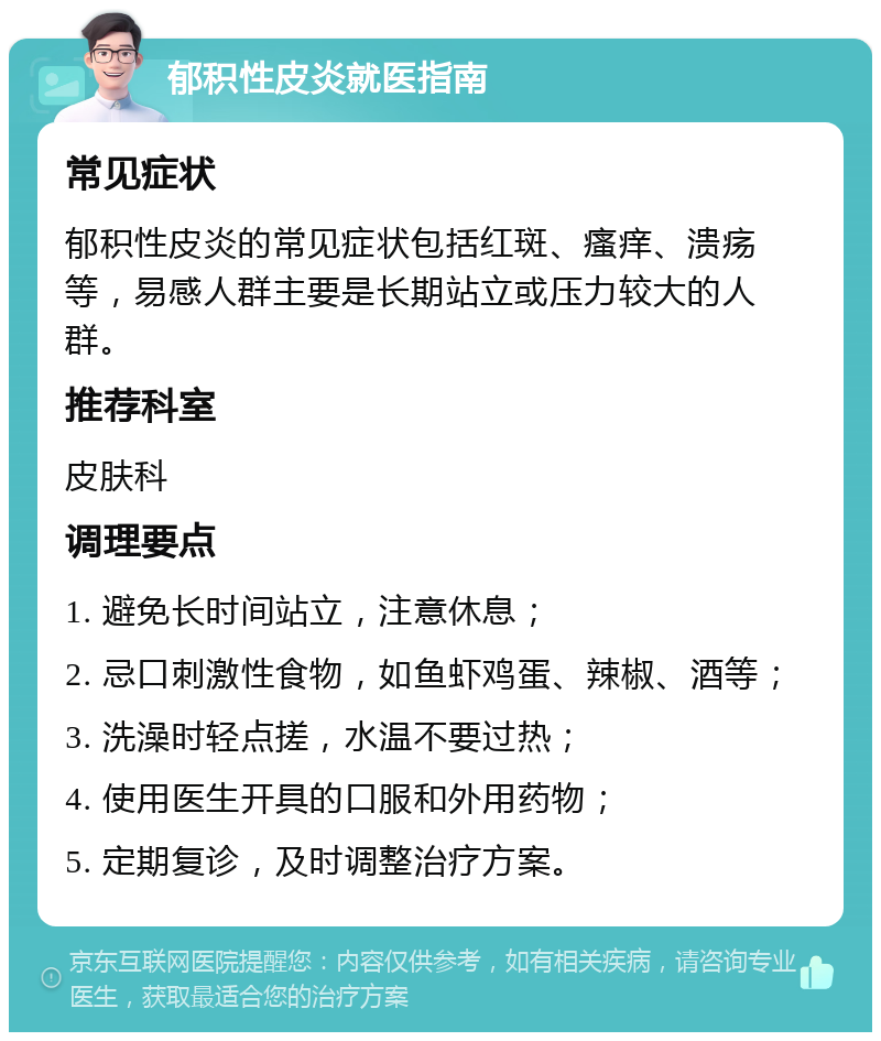 郁积性皮炎就医指南 常见症状 郁积性皮炎的常见症状包括红斑、瘙痒、溃疡等，易感人群主要是长期站立或压力较大的人群。 推荐科室 皮肤科 调理要点 1. 避免长时间站立，注意休息； 2. 忌口刺激性食物，如鱼虾鸡蛋、辣椒、酒等； 3. 洗澡时轻点搓，水温不要过热； 4. 使用医生开具的口服和外用药物； 5. 定期复诊，及时调整治疗方案。