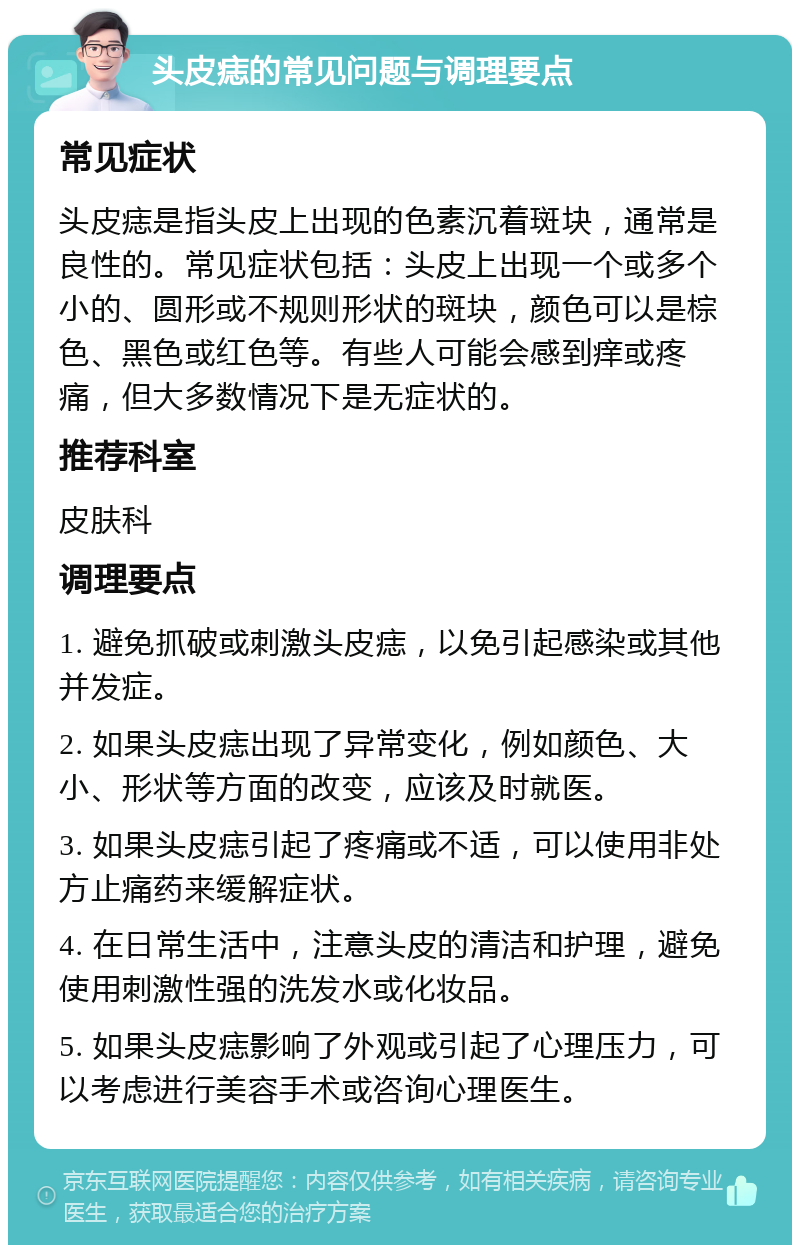 头皮痣的常见问题与调理要点 常见症状 头皮痣是指头皮上出现的色素沉着斑块，通常是良性的。常见症状包括：头皮上出现一个或多个小的、圆形或不规则形状的斑块，颜色可以是棕色、黑色或红色等。有些人可能会感到痒或疼痛，但大多数情况下是无症状的。 推荐科室 皮肤科 调理要点 1. 避免抓破或刺激头皮痣，以免引起感染或其他并发症。 2. 如果头皮痣出现了异常变化，例如颜色、大小、形状等方面的改变，应该及时就医。 3. 如果头皮痣引起了疼痛或不适，可以使用非处方止痛药来缓解症状。 4. 在日常生活中，注意头皮的清洁和护理，避免使用刺激性强的洗发水或化妆品。 5. 如果头皮痣影响了外观或引起了心理压力，可以考虑进行美容手术或咨询心理医生。