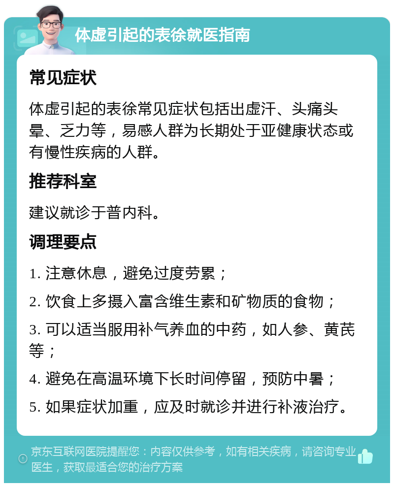 体虚引起的表徐就医指南 常见症状 体虚引起的表徐常见症状包括出虚汗、头痛头晕、乏力等，易感人群为长期处于亚健康状态或有慢性疾病的人群。 推荐科室 建议就诊于普内科。 调理要点 1. 注意休息，避免过度劳累； 2. 饮食上多摄入富含维生素和矿物质的食物； 3. 可以适当服用补气养血的中药，如人参、黄芪等； 4. 避免在高温环境下长时间停留，预防中暑； 5. 如果症状加重，应及时就诊并进行补液治疗。