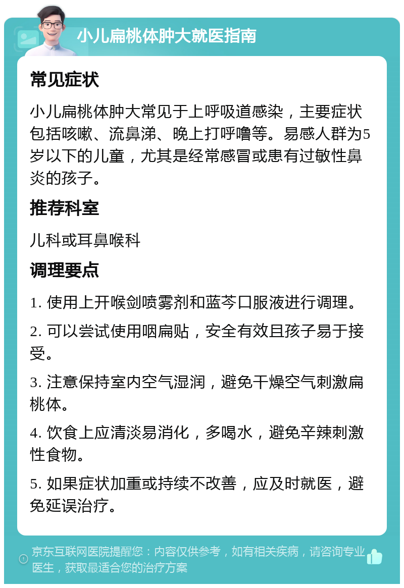 小儿扁桃体肿大就医指南 常见症状 小儿扁桃体肿大常见于上呼吸道感染，主要症状包括咳嗽、流鼻涕、晚上打呼噜等。易感人群为5岁以下的儿童，尤其是经常感冒或患有过敏性鼻炎的孩子。 推荐科室 儿科或耳鼻喉科 调理要点 1. 使用上开喉剑喷雾剂和蓝芩口服液进行调理。 2. 可以尝试使用咽扁贴，安全有效且孩子易于接受。 3. 注意保持室内空气湿润，避免干燥空气刺激扁桃体。 4. 饮食上应清淡易消化，多喝水，避免辛辣刺激性食物。 5. 如果症状加重或持续不改善，应及时就医，避免延误治疗。