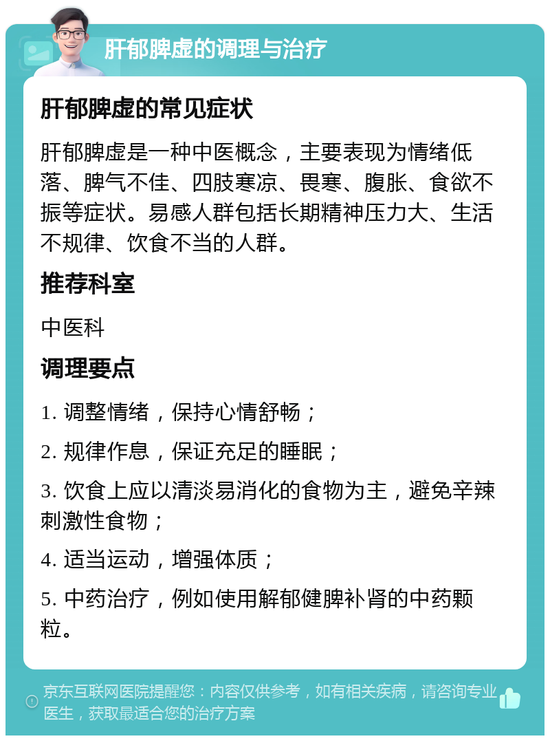 肝郁脾虚的调理与治疗 肝郁脾虚的常见症状 肝郁脾虚是一种中医概念，主要表现为情绪低落、脾气不佳、四肢寒凉、畏寒、腹胀、食欲不振等症状。易感人群包括长期精神压力大、生活不规律、饮食不当的人群。 推荐科室 中医科 调理要点 1. 调整情绪，保持心情舒畅； 2. 规律作息，保证充足的睡眠； 3. 饮食上应以清淡易消化的食物为主，避免辛辣刺激性食物； 4. 适当运动，增强体质； 5. 中药治疗，例如使用解郁健脾补肾的中药颗粒。