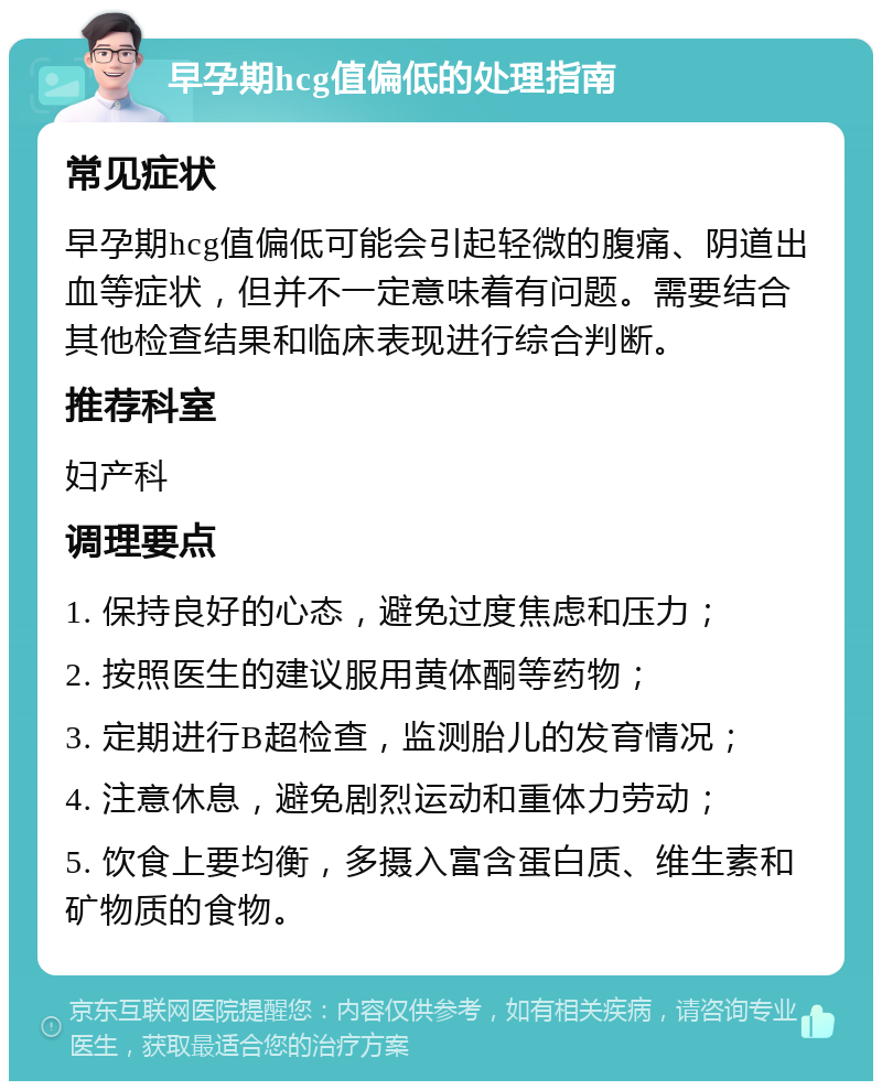 早孕期hcg值偏低的处理指南 常见症状 早孕期hcg值偏低可能会引起轻微的腹痛、阴道出血等症状，但并不一定意味着有问题。需要结合其他检查结果和临床表现进行综合判断。 推荐科室 妇产科 调理要点 1. 保持良好的心态，避免过度焦虑和压力； 2. 按照医生的建议服用黄体酮等药物； 3. 定期进行B超检查，监测胎儿的发育情况； 4. 注意休息，避免剧烈运动和重体力劳动； 5. 饮食上要均衡，多摄入富含蛋白质、维生素和矿物质的食物。