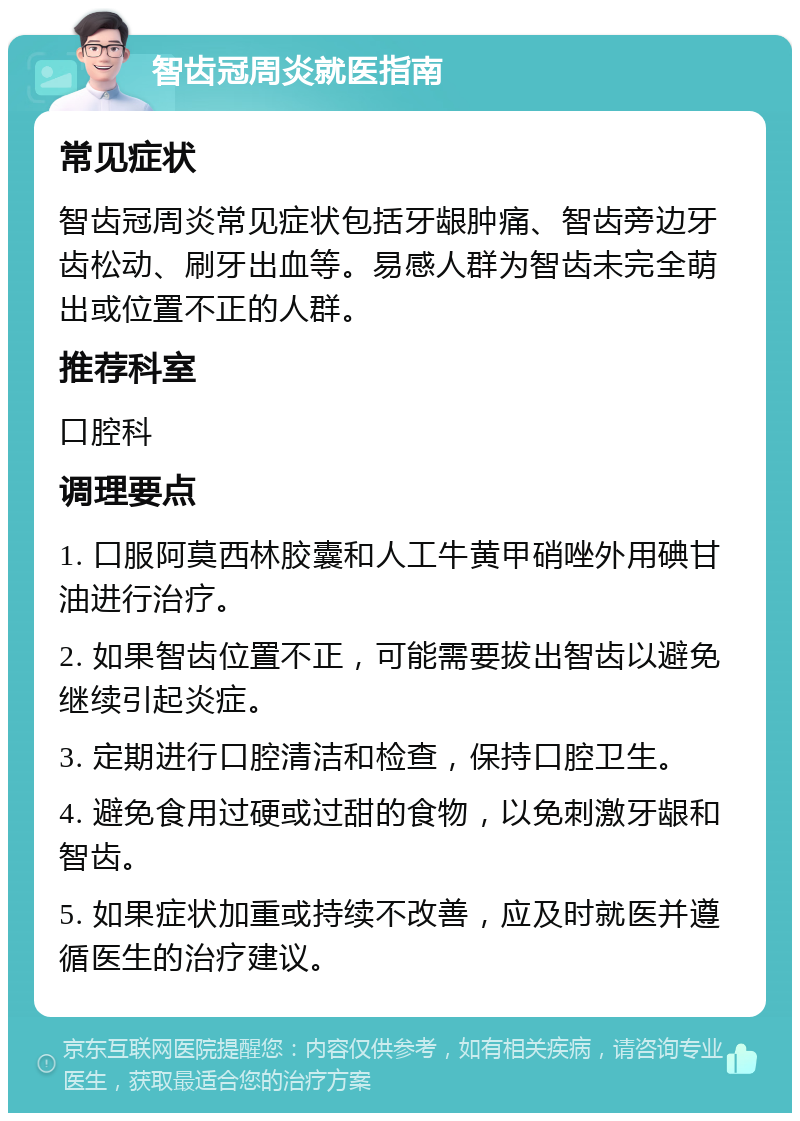 智齿冠周炎就医指南 常见症状 智齿冠周炎常见症状包括牙龈肿痛、智齿旁边牙齿松动、刷牙出血等。易感人群为智齿未完全萌出或位置不正的人群。 推荐科室 口腔科 调理要点 1. 口服阿莫西林胶囊和人工牛黄甲硝唑外用碘甘油进行治疗。 2. 如果智齿位置不正，可能需要拔出智齿以避免继续引起炎症。 3. 定期进行口腔清洁和检查，保持口腔卫生。 4. 避免食用过硬或过甜的食物，以免刺激牙龈和智齿。 5. 如果症状加重或持续不改善，应及时就医并遵循医生的治疗建议。