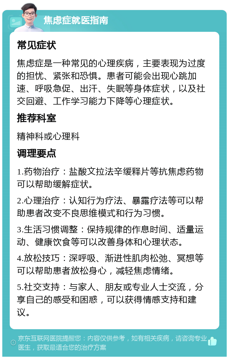 焦虑症就医指南 常见症状 焦虑症是一种常见的心理疾病，主要表现为过度的担忧、紧张和恐惧。患者可能会出现心跳加速、呼吸急促、出汗、失眠等身体症状，以及社交回避、工作学习能力下降等心理症状。 推荐科室 精神科或心理科 调理要点 1.药物治疗：盐酸文拉法辛缓释片等抗焦虑药物可以帮助缓解症状。 2.心理治疗：认知行为疗法、暴露疗法等可以帮助患者改变不良思维模式和行为习惯。 3.生活习惯调整：保持规律的作息时间、适量运动、健康饮食等可以改善身体和心理状态。 4.放松技巧：深呼吸、渐进性肌肉松弛、冥想等可以帮助患者放松身心，减轻焦虑情绪。 5.社交支持：与家人、朋友或专业人士交流，分享自己的感受和困惑，可以获得情感支持和建议。