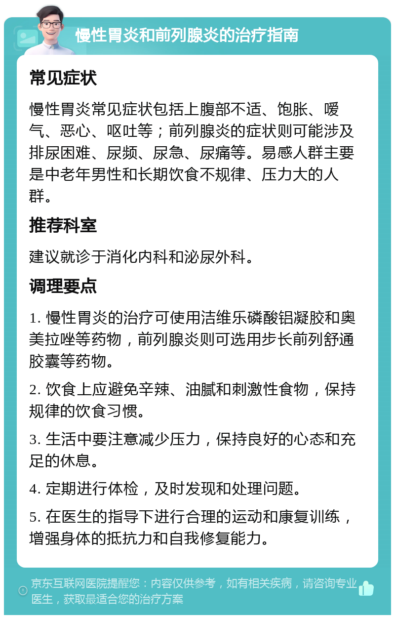 慢性胃炎和前列腺炎的治疗指南 常见症状 慢性胃炎常见症状包括上腹部不适、饱胀、嗳气、恶心、呕吐等；前列腺炎的症状则可能涉及排尿困难、尿频、尿急、尿痛等。易感人群主要是中老年男性和长期饮食不规律、压力大的人群。 推荐科室 建议就诊于消化内科和泌尿外科。 调理要点 1. 慢性胃炎的治疗可使用洁维乐磷酸铝凝胶和奥美拉唑等药物，前列腺炎则可选用步长前列舒通胶囊等药物。 2. 饮食上应避免辛辣、油腻和刺激性食物，保持规律的饮食习惯。 3. 生活中要注意减少压力，保持良好的心态和充足的休息。 4. 定期进行体检，及时发现和处理问题。 5. 在医生的指导下进行合理的运动和康复训练，增强身体的抵抗力和自我修复能力。