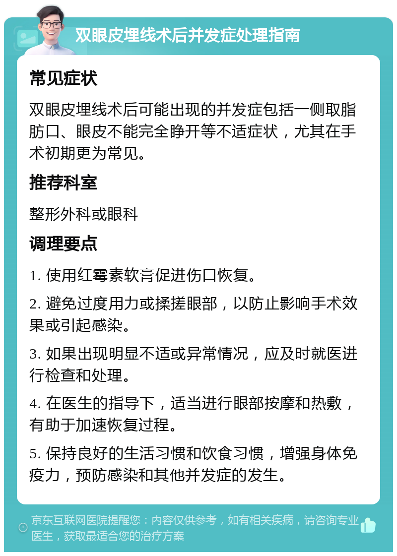 双眼皮埋线术后并发症处理指南 常见症状 双眼皮埋线术后可能出现的并发症包括一侧取脂肪口、眼皮不能完全睁开等不适症状，尤其在手术初期更为常见。 推荐科室 整形外科或眼科 调理要点 1. 使用红霉素软膏促进伤口恢复。 2. 避免过度用力或揉搓眼部，以防止影响手术效果或引起感染。 3. 如果出现明显不适或异常情况，应及时就医进行检查和处理。 4. 在医生的指导下，适当进行眼部按摩和热敷，有助于加速恢复过程。 5. 保持良好的生活习惯和饮食习惯，增强身体免疫力，预防感染和其他并发症的发生。