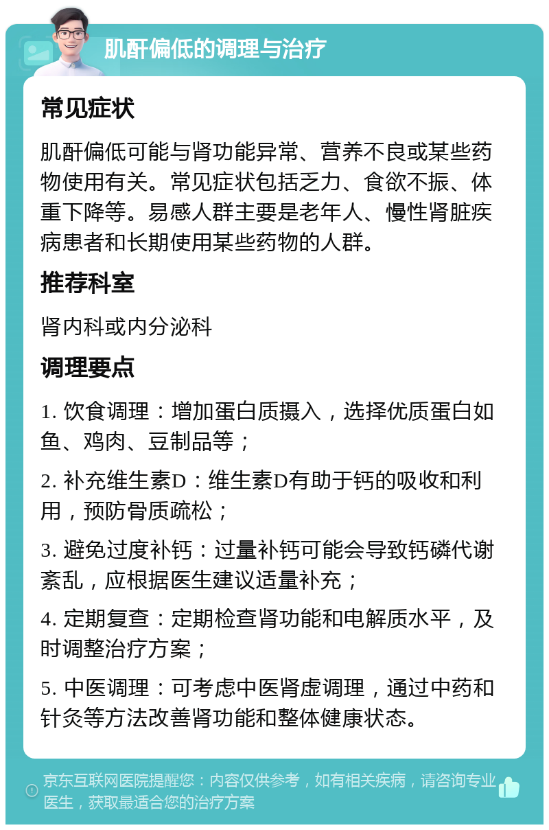 肌酐偏低的调理与治疗 常见症状 肌酐偏低可能与肾功能异常、营养不良或某些药物使用有关。常见症状包括乏力、食欲不振、体重下降等。易感人群主要是老年人、慢性肾脏疾病患者和长期使用某些药物的人群。 推荐科室 肾内科或内分泌科 调理要点 1. 饮食调理：增加蛋白质摄入，选择优质蛋白如鱼、鸡肉、豆制品等； 2. 补充维生素D：维生素D有助于钙的吸收和利用，预防骨质疏松； 3. 避免过度补钙：过量补钙可能会导致钙磷代谢紊乱，应根据医生建议适量补充； 4. 定期复查：定期检查肾功能和电解质水平，及时调整治疗方案； 5. 中医调理：可考虑中医肾虚调理，通过中药和针灸等方法改善肾功能和整体健康状态。