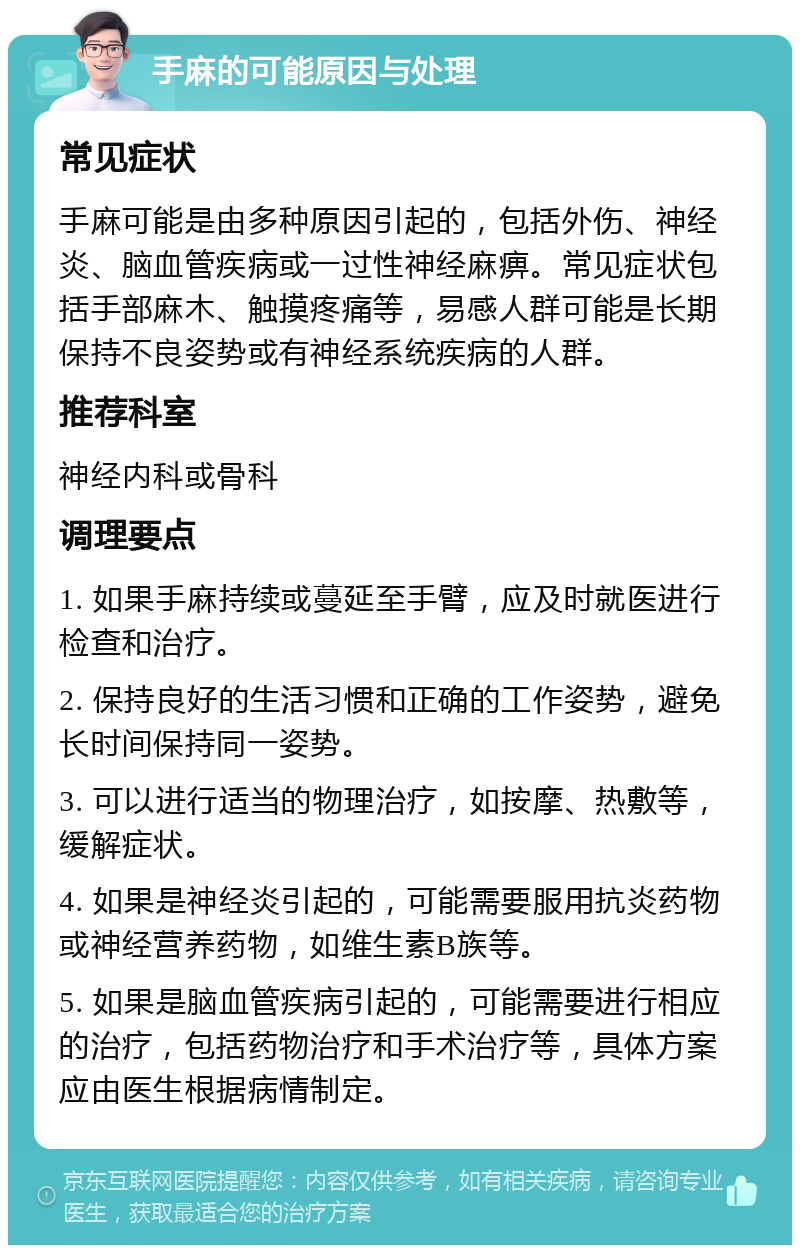 手麻的可能原因与处理 常见症状 手麻可能是由多种原因引起的，包括外伤、神经炎、脑血管疾病或一过性神经麻痹。常见症状包括手部麻木、触摸疼痛等，易感人群可能是长期保持不良姿势或有神经系统疾病的人群。 推荐科室 神经内科或骨科 调理要点 1. 如果手麻持续或蔓延至手臂，应及时就医进行检查和治疗。 2. 保持良好的生活习惯和正确的工作姿势，避免长时间保持同一姿势。 3. 可以进行适当的物理治疗，如按摩、热敷等，缓解症状。 4. 如果是神经炎引起的，可能需要服用抗炎药物或神经营养药物，如维生素B族等。 5. 如果是脑血管疾病引起的，可能需要进行相应的治疗，包括药物治疗和手术治疗等，具体方案应由医生根据病情制定。