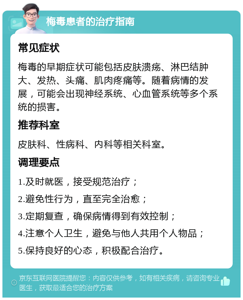 梅毒患者的治疗指南 常见症状 梅毒的早期症状可能包括皮肤溃疡、淋巴结肿大、发热、头痛、肌肉疼痛等。随着病情的发展，可能会出现神经系统、心血管系统等多个系统的损害。 推荐科室 皮肤科、性病科、内科等相关科室。 调理要点 1.及时就医，接受规范治疗； 2.避免性行为，直至完全治愈； 3.定期复查，确保病情得到有效控制； 4.注意个人卫生，避免与他人共用个人物品； 5.保持良好的心态，积极配合治疗。