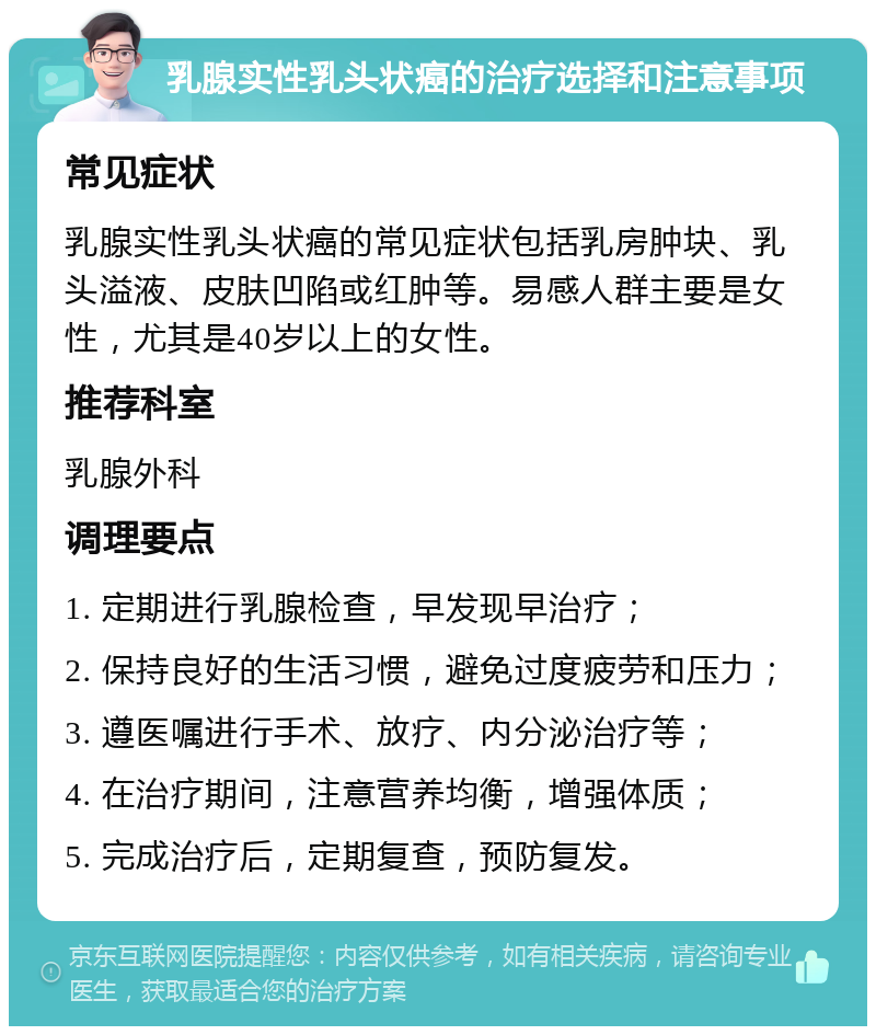 乳腺实性乳头状癌的治疗选择和注意事项 常见症状 乳腺实性乳头状癌的常见症状包括乳房肿块、乳头溢液、皮肤凹陷或红肿等。易感人群主要是女性，尤其是40岁以上的女性。 推荐科室 乳腺外科 调理要点 1. 定期进行乳腺检查，早发现早治疗； 2. 保持良好的生活习惯，避免过度疲劳和压力； 3. 遵医嘱进行手术、放疗、内分泌治疗等； 4. 在治疗期间，注意营养均衡，增强体质； 5. 完成治疗后，定期复查，预防复发。