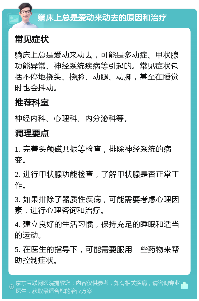 躺床上总是爱动来动去的原因和治疗 常见症状 躺床上总是爱动来动去，可能是多动症、甲状腺功能异常、神经系统疾病等引起的。常见症状包括不停地挠头、挠脸、动腿、动脚，甚至在睡觉时也会抖动。 推荐科室 神经内科、心理科、内分泌科等。 调理要点 1. 完善头颅磁共振等检查，排除神经系统的病变。 2. 进行甲状腺功能检查，了解甲状腺是否正常工作。 3. 如果排除了器质性疾病，可能需要考虑心理因素，进行心理咨询和治疗。 4. 建立良好的生活习惯，保持充足的睡眠和适当的运动。 5. 在医生的指导下，可能需要服用一些药物来帮助控制症状。