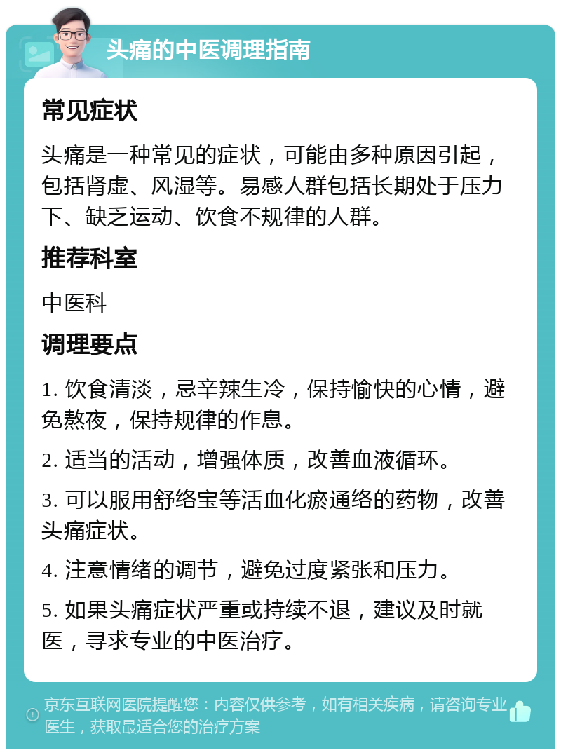 头痛的中医调理指南 常见症状 头痛是一种常见的症状，可能由多种原因引起，包括肾虚、风湿等。易感人群包括长期处于压力下、缺乏运动、饮食不规律的人群。 推荐科室 中医科 调理要点 1. 饮食清淡，忌辛辣生冷，保持愉快的心情，避免熬夜，保持规律的作息。 2. 适当的活动，增强体质，改善血液循环。 3. 可以服用舒络宝等活血化瘀通络的药物，改善头痛症状。 4. 注意情绪的调节，避免过度紧张和压力。 5. 如果头痛症状严重或持续不退，建议及时就医，寻求专业的中医治疗。