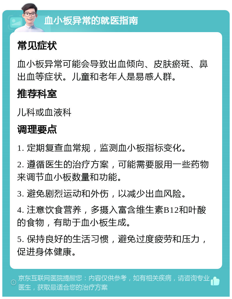 血小板异常的就医指南 常见症状 血小板异常可能会导致出血倾向、皮肤瘀斑、鼻出血等症状。儿童和老年人是易感人群。 推荐科室 儿科或血液科 调理要点 1. 定期复查血常规，监测血小板指标变化。 2. 遵循医生的治疗方案，可能需要服用一些药物来调节血小板数量和功能。 3. 避免剧烈运动和外伤，以减少出血风险。 4. 注意饮食营养，多摄入富含维生素B12和叶酸的食物，有助于血小板生成。 5. 保持良好的生活习惯，避免过度疲劳和压力，促进身体健康。