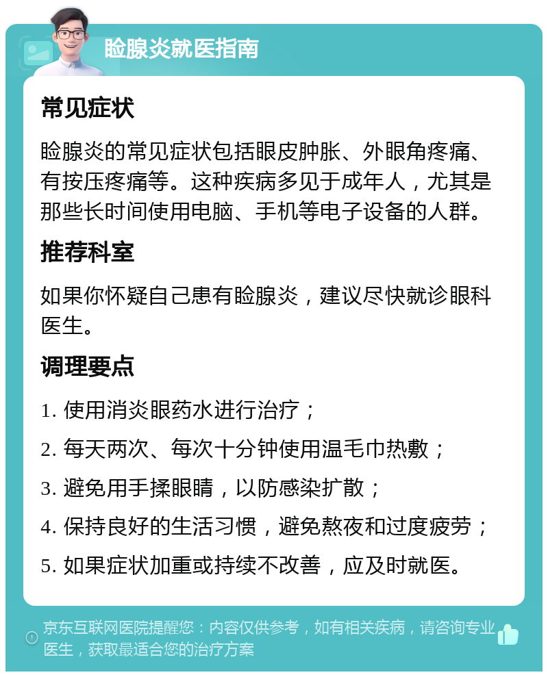 睑腺炎就医指南 常见症状 睑腺炎的常见症状包括眼皮肿胀、外眼角疼痛、有按压疼痛等。这种疾病多见于成年人，尤其是那些长时间使用电脑、手机等电子设备的人群。 推荐科室 如果你怀疑自己患有睑腺炎，建议尽快就诊眼科医生。 调理要点 1. 使用消炎眼药水进行治疗； 2. 每天两次、每次十分钟使用温毛巾热敷； 3. 避免用手揉眼睛，以防感染扩散； 4. 保持良好的生活习惯，避免熬夜和过度疲劳； 5. 如果症状加重或持续不改善，应及时就医。