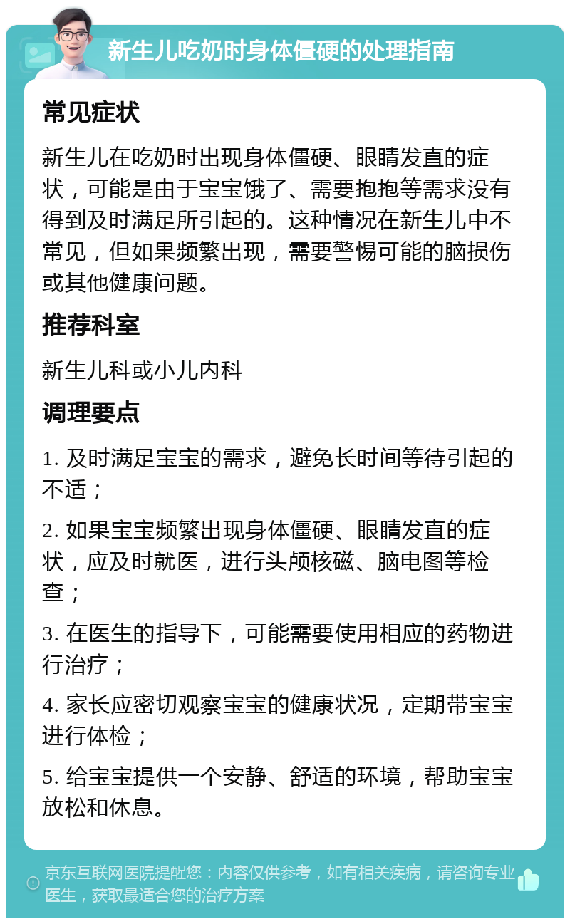 新生儿吃奶时身体僵硬的处理指南 常见症状 新生儿在吃奶时出现身体僵硬、眼睛发直的症状，可能是由于宝宝饿了、需要抱抱等需求没有得到及时满足所引起的。这种情况在新生儿中不常见，但如果频繁出现，需要警惕可能的脑损伤或其他健康问题。 推荐科室 新生儿科或小儿内科 调理要点 1. 及时满足宝宝的需求，避免长时间等待引起的不适； 2. 如果宝宝频繁出现身体僵硬、眼睛发直的症状，应及时就医，进行头颅核磁、脑电图等检查； 3. 在医生的指导下，可能需要使用相应的药物进行治疗； 4. 家长应密切观察宝宝的健康状况，定期带宝宝进行体检； 5. 给宝宝提供一个安静、舒适的环境，帮助宝宝放松和休息。