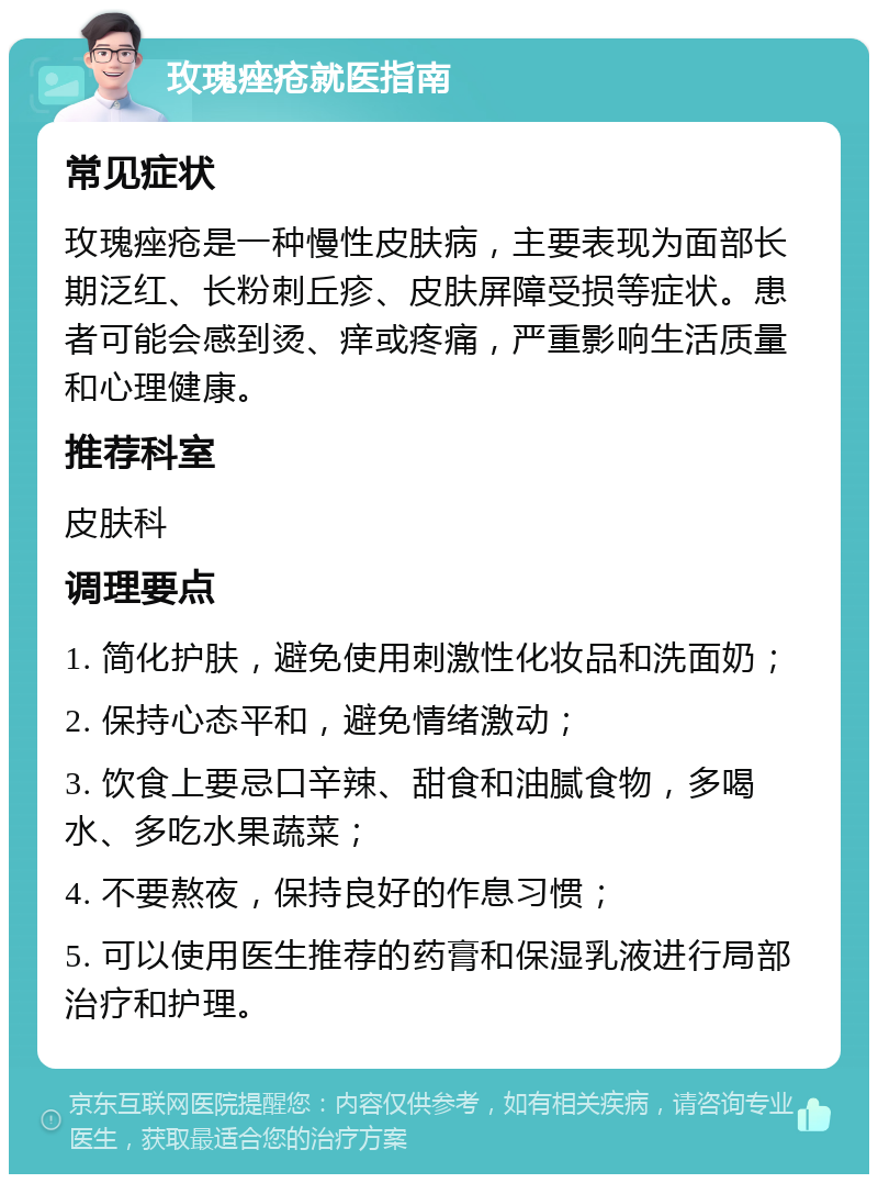 玫瑰痤疮就医指南 常见症状 玫瑰痤疮是一种慢性皮肤病，主要表现为面部长期泛红、长粉刺丘疹、皮肤屏障受损等症状。患者可能会感到烫、痒或疼痛，严重影响生活质量和心理健康。 推荐科室 皮肤科 调理要点 1. 简化护肤，避免使用刺激性化妆品和洗面奶； 2. 保持心态平和，避免情绪激动； 3. 饮食上要忌口辛辣、甜食和油腻食物，多喝水、多吃水果蔬菜； 4. 不要熬夜，保持良好的作息习惯； 5. 可以使用医生推荐的药膏和保湿乳液进行局部治疗和护理。