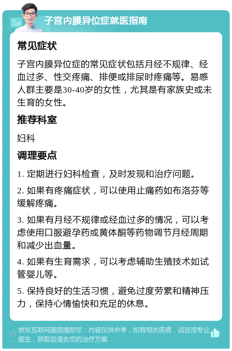 子宫内膜异位症就医指南 常见症状 子宫内膜异位症的常见症状包括月经不规律、经血过多、性交疼痛、排便或排尿时疼痛等。易感人群主要是30-40岁的女性，尤其是有家族史或未生育的女性。 推荐科室 妇科 调理要点 1. 定期进行妇科检查，及时发现和治疗问题。 2. 如果有疼痛症状，可以使用止痛药如布洛芬等缓解疼痛。 3. 如果有月经不规律或经血过多的情况，可以考虑使用口服避孕药或黄体酮等药物调节月经周期和减少出血量。 4. 如果有生育需求，可以考虑辅助生殖技术如试管婴儿等。 5. 保持良好的生活习惯，避免过度劳累和精神压力，保持心情愉快和充足的休息。