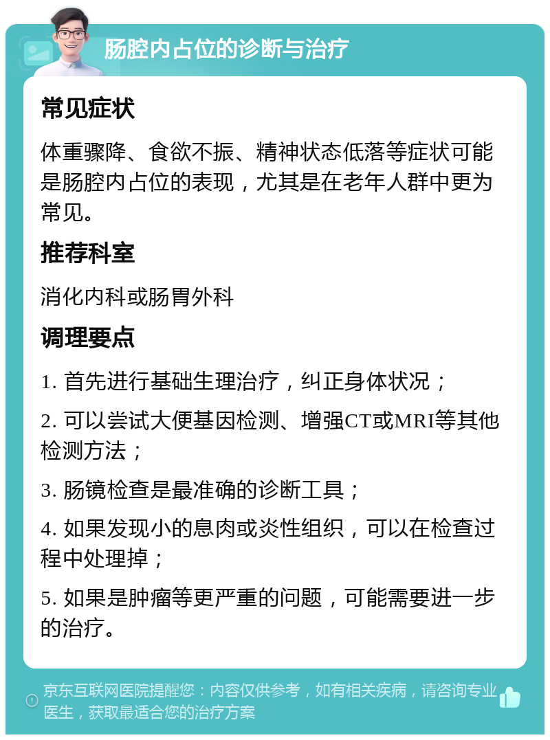 肠腔内占位的诊断与治疗 常见症状 体重骤降、食欲不振、精神状态低落等症状可能是肠腔内占位的表现，尤其是在老年人群中更为常见。 推荐科室 消化内科或肠胃外科 调理要点 1. 首先进行基础生理治疗，纠正身体状况； 2. 可以尝试大便基因检测、增强CT或MRI等其他检测方法； 3. 肠镜检查是最准确的诊断工具； 4. 如果发现小的息肉或炎性组织，可以在检查过程中处理掉； 5. 如果是肿瘤等更严重的问题，可能需要进一步的治疗。