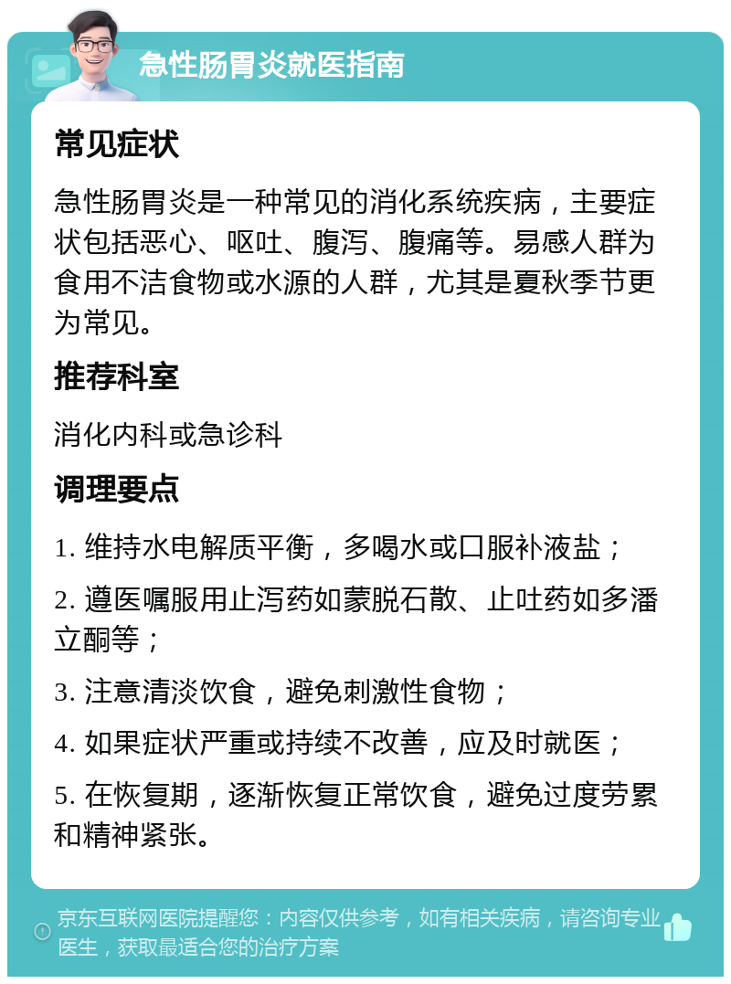 急性肠胃炎就医指南 常见症状 急性肠胃炎是一种常见的消化系统疾病，主要症状包括恶心、呕吐、腹泻、腹痛等。易感人群为食用不洁食物或水源的人群，尤其是夏秋季节更为常见。 推荐科室 消化内科或急诊科 调理要点 1. 维持水电解质平衡，多喝水或口服补液盐； 2. 遵医嘱服用止泻药如蒙脱石散、止吐药如多潘立酮等； 3. 注意清淡饮食，避免刺激性食物； 4. 如果症状严重或持续不改善，应及时就医； 5. 在恢复期，逐渐恢复正常饮食，避免过度劳累和精神紧张。