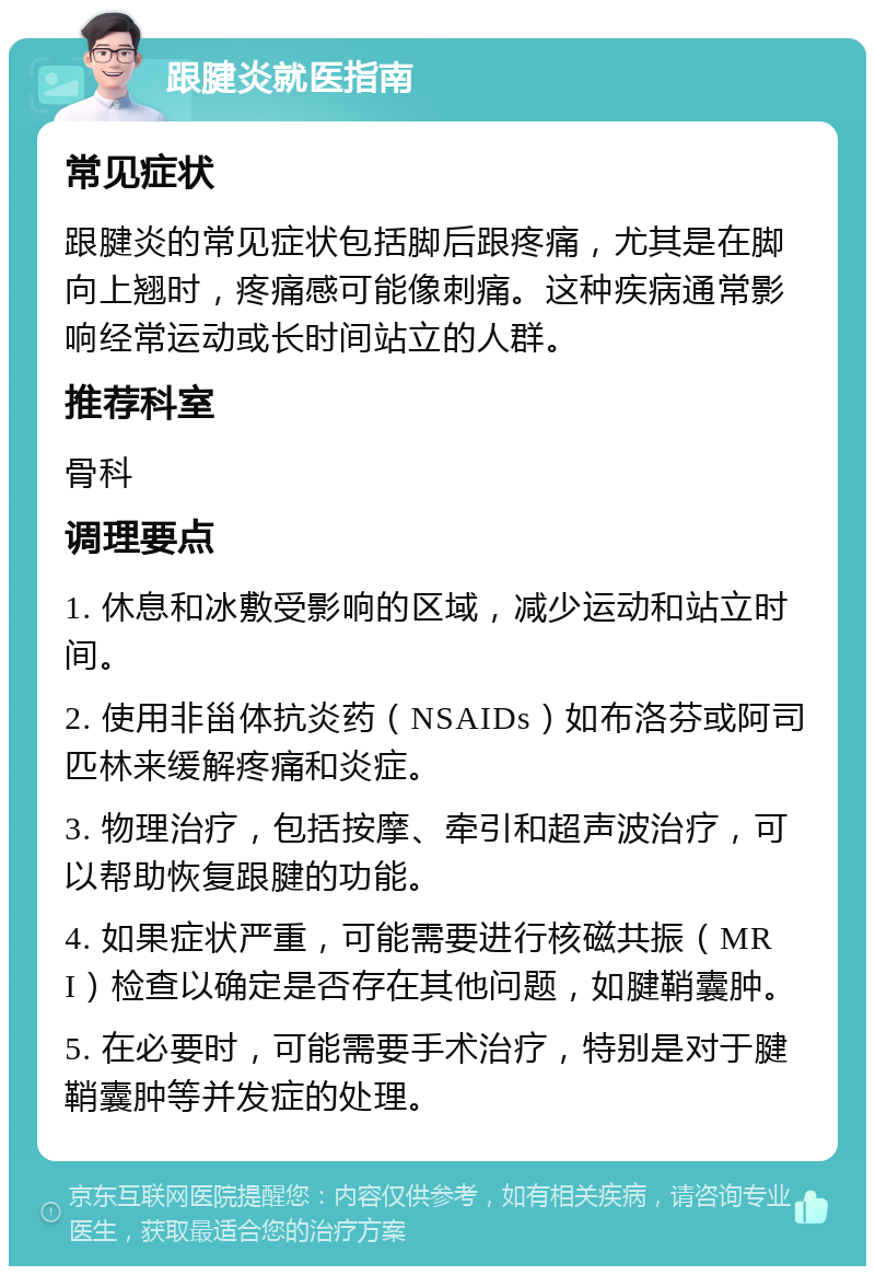 跟腱炎就医指南 常见症状 跟腱炎的常见症状包括脚后跟疼痛，尤其是在脚向上翘时，疼痛感可能像刺痛。这种疾病通常影响经常运动或长时间站立的人群。 推荐科室 骨科 调理要点 1. 休息和冰敷受影响的区域，减少运动和站立时间。 2. 使用非甾体抗炎药（NSAIDs）如布洛芬或阿司匹林来缓解疼痛和炎症。 3. 物理治疗，包括按摩、牵引和超声波治疗，可以帮助恢复跟腱的功能。 4. 如果症状严重，可能需要进行核磁共振（MRI）检查以确定是否存在其他问题，如腱鞘囊肿。 5. 在必要时，可能需要手术治疗，特别是对于腱鞘囊肿等并发症的处理。