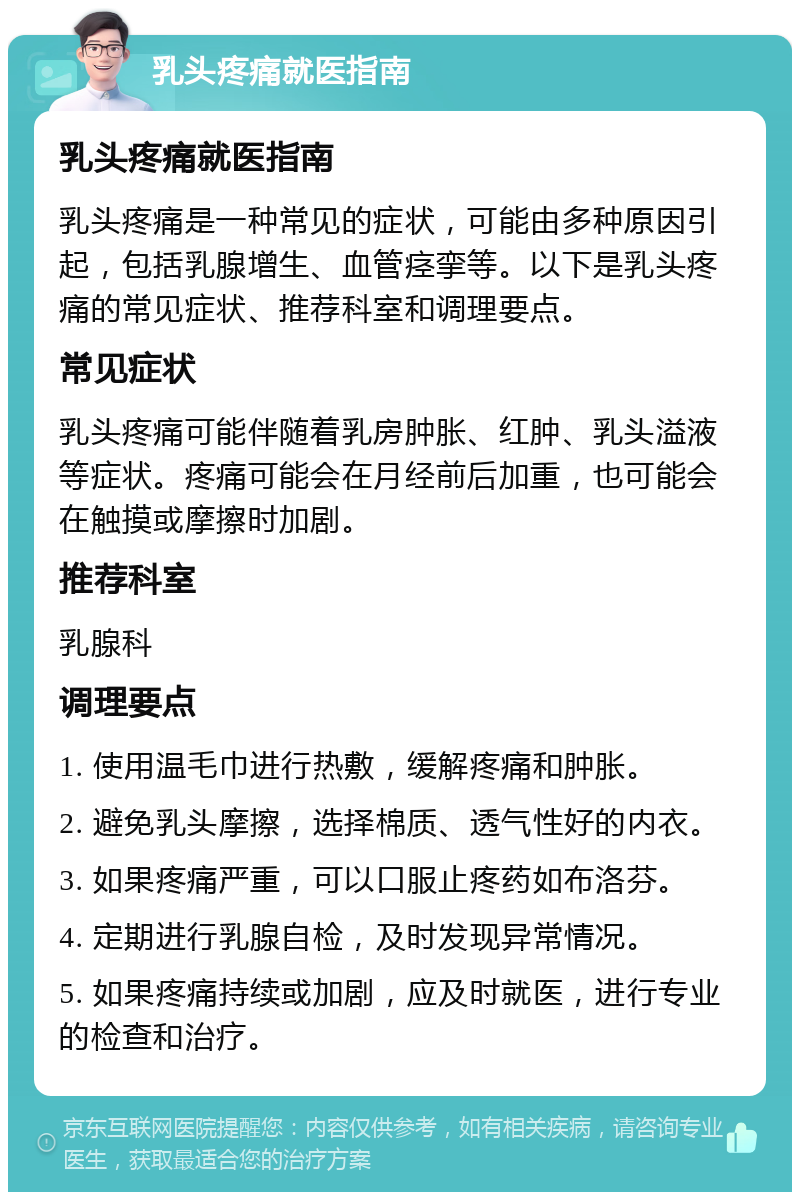 乳头疼痛就医指南 乳头疼痛就医指南 乳头疼痛是一种常见的症状，可能由多种原因引起，包括乳腺增生、血管痉挛等。以下是乳头疼痛的常见症状、推荐科室和调理要点。 常见症状 乳头疼痛可能伴随着乳房肿胀、红肿、乳头溢液等症状。疼痛可能会在月经前后加重，也可能会在触摸或摩擦时加剧。 推荐科室 乳腺科 调理要点 1. 使用温毛巾进行热敷，缓解疼痛和肿胀。 2. 避免乳头摩擦，选择棉质、透气性好的内衣。 3. 如果疼痛严重，可以口服止疼药如布洛芬。 4. 定期进行乳腺自检，及时发现异常情况。 5. 如果疼痛持续或加剧，应及时就医，进行专业的检查和治疗。