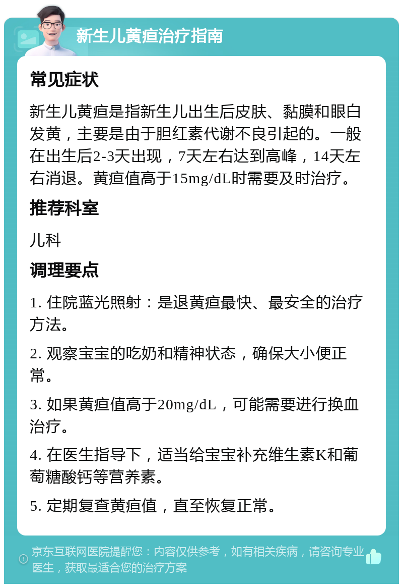 新生儿黄疸治疗指南 常见症状 新生儿黄疸是指新生儿出生后皮肤、黏膜和眼白发黄，主要是由于胆红素代谢不良引起的。一般在出生后2-3天出现，7天左右达到高峰，14天左右消退。黄疸值高于15mg/dL时需要及时治疗。 推荐科室 儿科 调理要点 1. 住院蓝光照射：是退黄疸最快、最安全的治疗方法。 2. 观察宝宝的吃奶和精神状态，确保大小便正常。 3. 如果黄疸值高于20mg/dL，可能需要进行换血治疗。 4. 在医生指导下，适当给宝宝补充维生素K和葡萄糖酸钙等营养素。 5. 定期复查黄疸值，直至恢复正常。