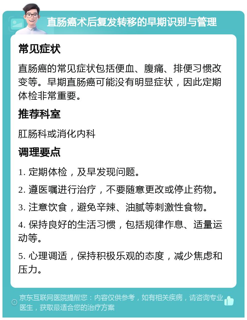 直肠癌术后复发转移的早期识别与管理 常见症状 直肠癌的常见症状包括便血、腹痛、排便习惯改变等。早期直肠癌可能没有明显症状，因此定期体检非常重要。 推荐科室 肛肠科或消化内科 调理要点 1. 定期体检，及早发现问题。 2. 遵医嘱进行治疗，不要随意更改或停止药物。 3. 注意饮食，避免辛辣、油腻等刺激性食物。 4. 保持良好的生活习惯，包括规律作息、适量运动等。 5. 心理调适，保持积极乐观的态度，减少焦虑和压力。