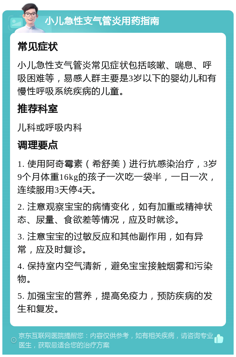 小儿急性支气管炎用药指南 常见症状 小儿急性支气管炎常见症状包括咳嗽、喘息、呼吸困难等，易感人群主要是3岁以下的婴幼儿和有慢性呼吸系统疾病的儿童。 推荐科室 儿科或呼吸内科 调理要点 1. 使用阿奇霉素（希舒美）进行抗感染治疗，3岁9个月体重16kg的孩子一次吃一袋半，一日一次，连续服用3天停4天。 2. 注意观察宝宝的病情变化，如有加重或精神状态、尿量、食欲差等情况，应及时就诊。 3. 注意宝宝的过敏反应和其他副作用，如有异常，应及时复诊。 4. 保持室内空气清新，避免宝宝接触烟雾和污染物。 5. 加强宝宝的营养，提高免疫力，预防疾病的发生和复发。