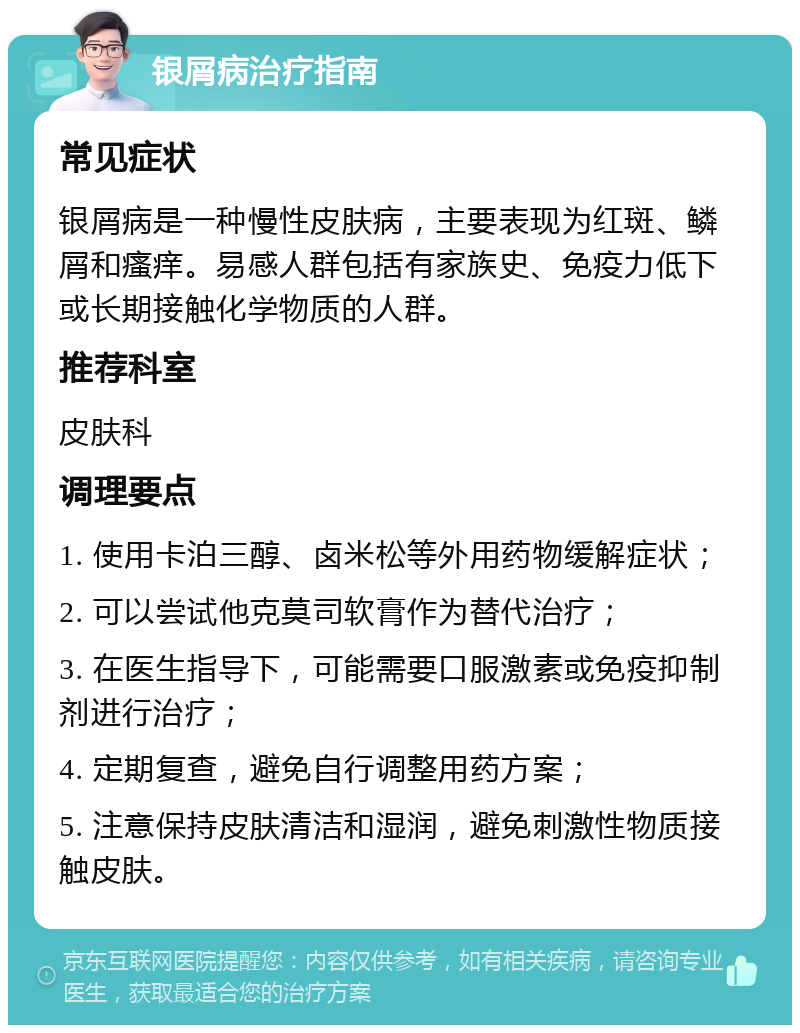 银屑病治疗指南 常见症状 银屑病是一种慢性皮肤病，主要表现为红斑、鳞屑和瘙痒。易感人群包括有家族史、免疫力低下或长期接触化学物质的人群。 推荐科室 皮肤科 调理要点 1. 使用卡泊三醇、卤米松等外用药物缓解症状； 2. 可以尝试他克莫司软膏作为替代治疗； 3. 在医生指导下，可能需要口服激素或免疫抑制剂进行治疗； 4. 定期复查，避免自行调整用药方案； 5. 注意保持皮肤清洁和湿润，避免刺激性物质接触皮肤。