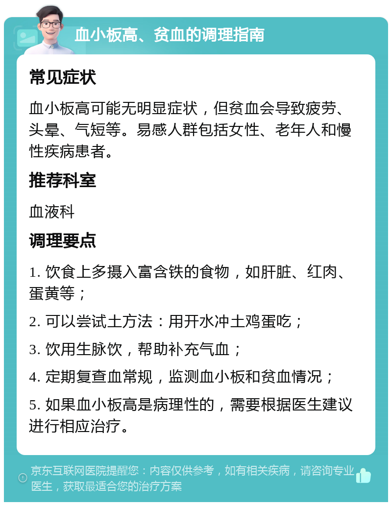 血小板高、贫血的调理指南 常见症状 血小板高可能无明显症状，但贫血会导致疲劳、头晕、气短等。易感人群包括女性、老年人和慢性疾病患者。 推荐科室 血液科 调理要点 1. 饮食上多摄入富含铁的食物，如肝脏、红肉、蛋黄等； 2. 可以尝试土方法：用开水冲土鸡蛋吃； 3. 饮用生脉饮，帮助补充气血； 4. 定期复查血常规，监测血小板和贫血情况； 5. 如果血小板高是病理性的，需要根据医生建议进行相应治疗。