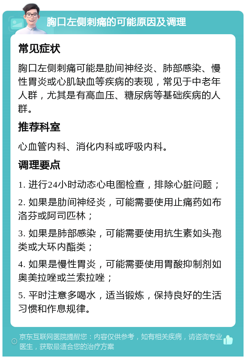 胸口左侧刺痛的可能原因及调理 常见症状 胸口左侧刺痛可能是肋间神经炎、肺部感染、慢性胃炎或心肌缺血等疾病的表现，常见于中老年人群，尤其是有高血压、糖尿病等基础疾病的人群。 推荐科室 心血管内科、消化内科或呼吸内科。 调理要点 1. 进行24小时动态心电图检查，排除心脏问题； 2. 如果是肋间神经炎，可能需要使用止痛药如布洛芬或阿司匹林； 3. 如果是肺部感染，可能需要使用抗生素如头孢类或大环内酯类； 4. 如果是慢性胃炎，可能需要使用胃酸抑制剂如奥美拉唑或兰索拉唑； 5. 平时注意多喝水，适当锻炼，保持良好的生活习惯和作息规律。