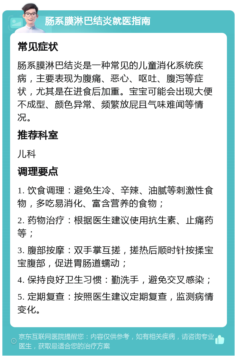 肠系膜淋巴结炎就医指南 常见症状 肠系膜淋巴结炎是一种常见的儿童消化系统疾病，主要表现为腹痛、恶心、呕吐、腹泻等症状，尤其是在进食后加重。宝宝可能会出现大便不成型、颜色异常、频繁放屁且气味难闻等情况。 推荐科室 儿科 调理要点 1. 饮食调理：避免生冷、辛辣、油腻等刺激性食物，多吃易消化、富含营养的食物； 2. 药物治疗：根据医生建议使用抗生素、止痛药等； 3. 腹部按摩：双手掌互搓，搓热后顺时针按揉宝宝腹部，促进胃肠道蠕动； 4. 保持良好卫生习惯：勤洗手，避免交叉感染； 5. 定期复查：按照医生建议定期复查，监测病情变化。