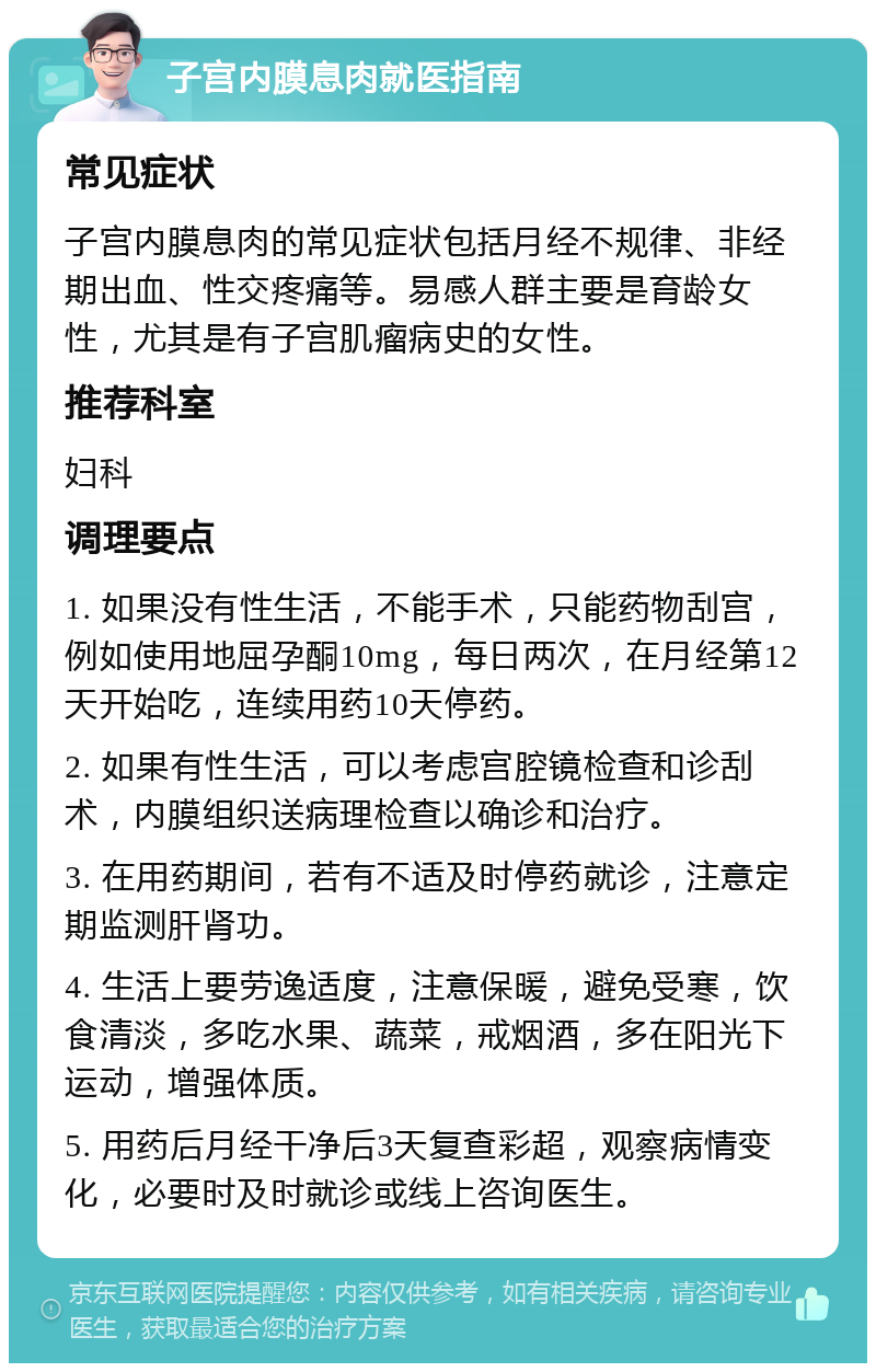 子宫内膜息肉就医指南 常见症状 子宫内膜息肉的常见症状包括月经不规律、非经期出血、性交疼痛等。易感人群主要是育龄女性，尤其是有子宫肌瘤病史的女性。 推荐科室 妇科 调理要点 1. 如果没有性生活，不能手术，只能药物刮宫，例如使用地屈孕酮10mg，每日两次，在月经第12天开始吃，连续用药10天停药。 2. 如果有性生活，可以考虑宫腔镜检查和诊刮术，内膜组织送病理检查以确诊和治疗。 3. 在用药期间，若有不适及时停药就诊，注意定期监测肝肾功。 4. 生活上要劳逸适度，注意保暖，避免受寒，饮食清淡，多吃水果、蔬菜，戒烟酒，多在阳光下运动，增强体质。 5. 用药后月经干净后3天复查彩超，观察病情变化，必要时及时就诊或线上咨询医生。