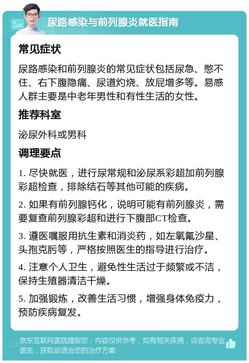 尿路感染与前列腺炎就医指南 常见症状 尿路感染和前列腺炎的常见症状包括尿急、憋不住、右下腹隐痛、尿道灼烧、放屁增多等。易感人群主要是中老年男性和有性生活的女性。 推荐科室 泌尿外科或男科 调理要点 1. 尽快就医，进行尿常规和泌尿系彩超加前列腺彩超检查，排除结石等其他可能的疾病。 2. 如果有前列腺钙化，说明可能有前列腺炎，需要复查前列腺彩超和进行下腹部CT检查。 3. 遵医嘱服用抗生素和消炎药，如左氧氟沙星、头孢克肟等，严格按照医生的指导进行治疗。 4. 注意个人卫生，避免性生活过于频繁或不洁，保持生殖器清洁干燥。 5. 加强锻炼，改善生活习惯，增强身体免疫力，预防疾病复发。