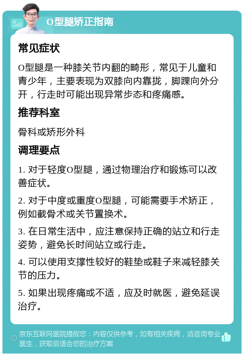 O型腿矫正指南 常见症状 O型腿是一种膝关节内翻的畸形，常见于儿童和青少年，主要表现为双膝向内靠拢，脚踝向外分开，行走时可能出现异常步态和疼痛感。 推荐科室 骨科或矫形外科 调理要点 1. 对于轻度O型腿，通过物理治疗和锻炼可以改善症状。 2. 对于中度或重度O型腿，可能需要手术矫正，例如截骨术或关节置换术。 3. 在日常生活中，应注意保持正确的站立和行走姿势，避免长时间站立或行走。 4. 可以使用支撑性较好的鞋垫或鞋子来减轻膝关节的压力。 5. 如果出现疼痛或不适，应及时就医，避免延误治疗。