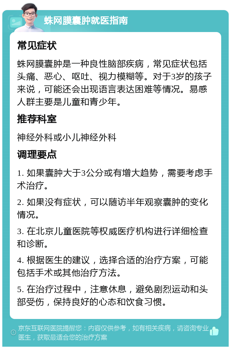 蛛网膜囊肿就医指南 常见症状 蛛网膜囊肿是一种良性脑部疾病，常见症状包括头痛、恶心、呕吐、视力模糊等。对于3岁的孩子来说，可能还会出现语言表达困难等情况。易感人群主要是儿童和青少年。 推荐科室 神经外科或小儿神经外科 调理要点 1. 如果囊肿大于3公分或有增大趋势，需要考虑手术治疗。 2. 如果没有症状，可以随访半年观察囊肿的变化情况。 3. 在北京儿童医院等权威医疗机构进行详细检查和诊断。 4. 根据医生的建议，选择合适的治疗方案，可能包括手术或其他治疗方法。 5. 在治疗过程中，注意休息，避免剧烈运动和头部受伤，保持良好的心态和饮食习惯。