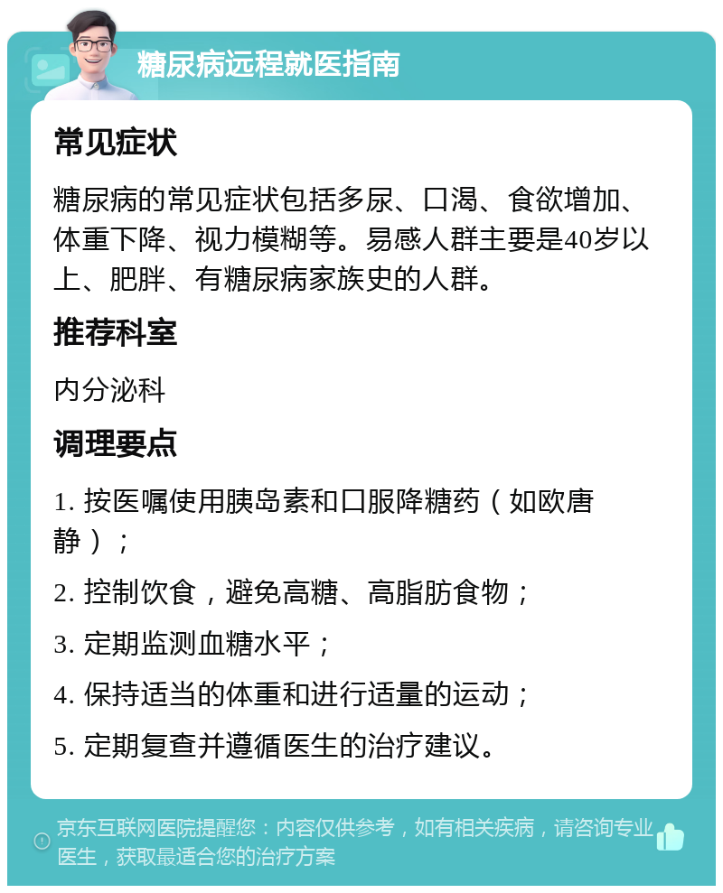 糖尿病远程就医指南 常见症状 糖尿病的常见症状包括多尿、口渴、食欲增加、体重下降、视力模糊等。易感人群主要是40岁以上、肥胖、有糖尿病家族史的人群。 推荐科室 内分泌科 调理要点 1. 按医嘱使用胰岛素和口服降糖药（如欧唐静）； 2. 控制饮食，避免高糖、高脂肪食物； 3. 定期监测血糖水平； 4. 保持适当的体重和进行适量的运动； 5. 定期复查并遵循医生的治疗建议。