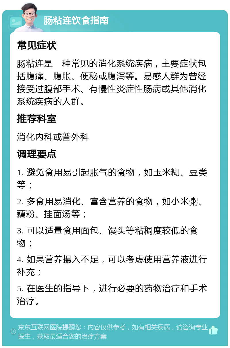 肠粘连饮食指南 常见症状 肠粘连是一种常见的消化系统疾病，主要症状包括腹痛、腹胀、便秘或腹泻等。易感人群为曾经接受过腹部手术、有慢性炎症性肠病或其他消化系统疾病的人群。 推荐科室 消化内科或普外科 调理要点 1. 避免食用易引起胀气的食物，如玉米糊、豆类等； 2. 多食用易消化、富含营养的食物，如小米粥、藕粉、挂面汤等； 3. 可以适量食用面包、馒头等粘稠度较低的食物； 4. 如果营养摄入不足，可以考虑使用营养液进行补充； 5. 在医生的指导下，进行必要的药物治疗和手术治疗。