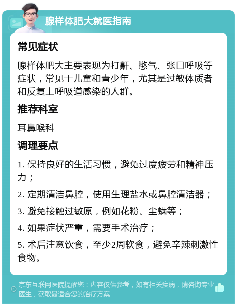 腺样体肥大就医指南 常见症状 腺样体肥大主要表现为打鼾、憋气、张口呼吸等症状，常见于儿童和青少年，尤其是过敏体质者和反复上呼吸道感染的人群。 推荐科室 耳鼻喉科 调理要点 1. 保持良好的生活习惯，避免过度疲劳和精神压力； 2. 定期清洁鼻腔，使用生理盐水或鼻腔清洁器； 3. 避免接触过敏原，例如花粉、尘螨等； 4. 如果症状严重，需要手术治疗； 5. 术后注意饮食，至少2周软食，避免辛辣刺激性食物。