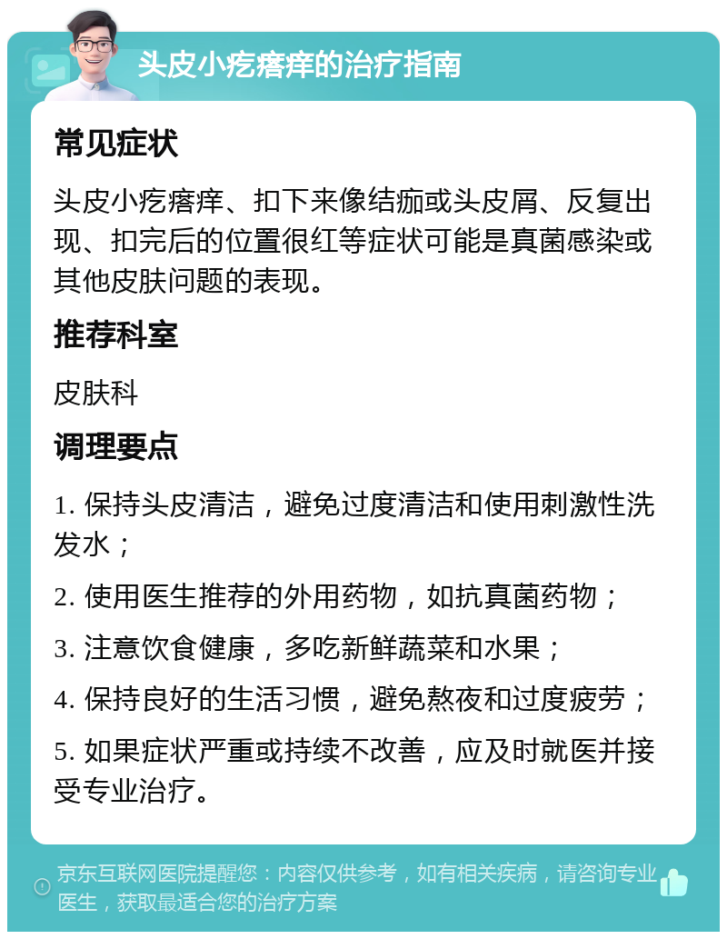 头皮小疙瘩痒的治疗指南 常见症状 头皮小疙瘩痒、扣下来像结痂或头皮屑、反复出现、扣完后的位置很红等症状可能是真菌感染或其他皮肤问题的表现。 推荐科室 皮肤科 调理要点 1. 保持头皮清洁，避免过度清洁和使用刺激性洗发水； 2. 使用医生推荐的外用药物，如抗真菌药物； 3. 注意饮食健康，多吃新鲜蔬菜和水果； 4. 保持良好的生活习惯，避免熬夜和过度疲劳； 5. 如果症状严重或持续不改善，应及时就医并接受专业治疗。