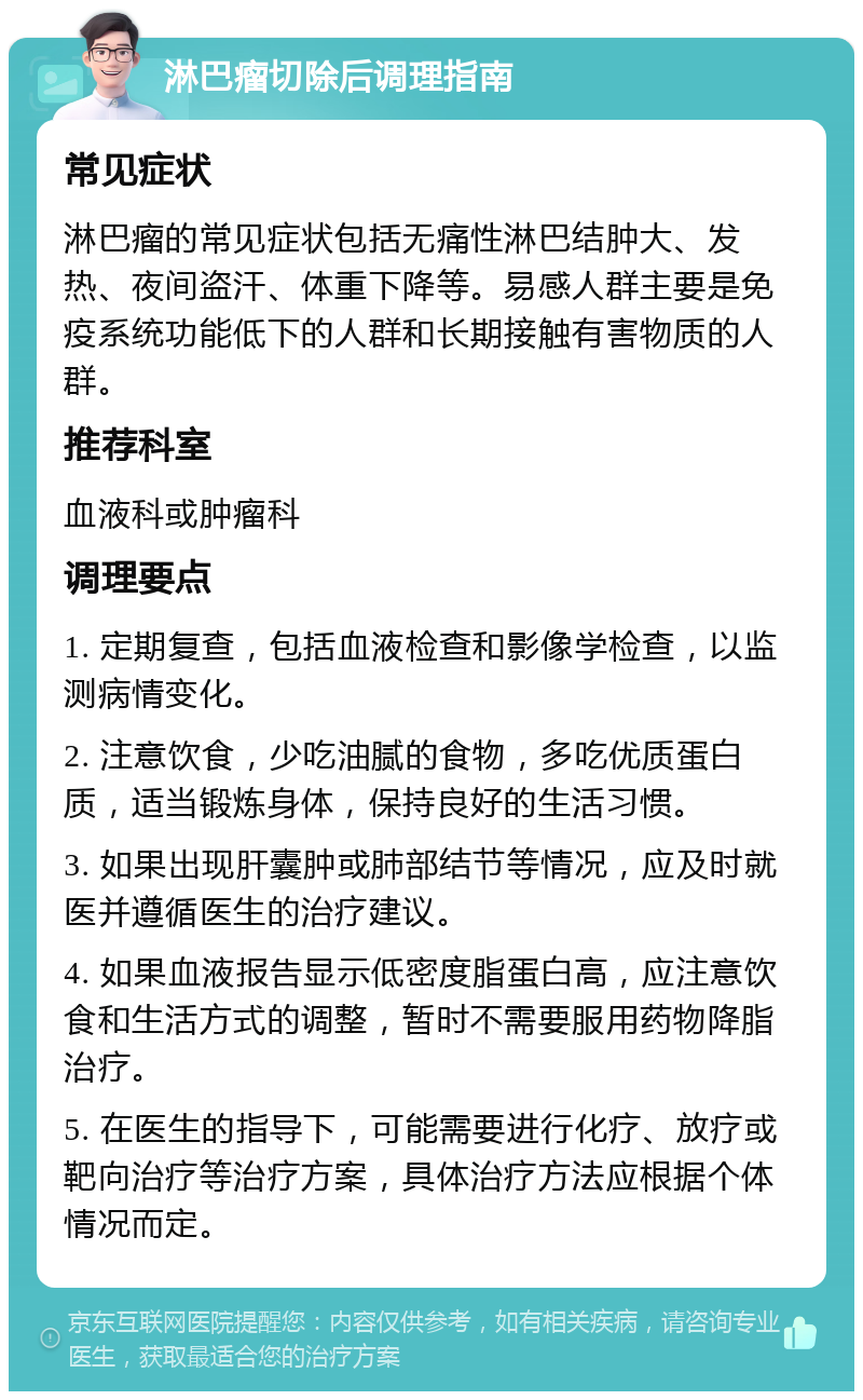 淋巴瘤切除后调理指南 常见症状 淋巴瘤的常见症状包括无痛性淋巴结肿大、发热、夜间盗汗、体重下降等。易感人群主要是免疫系统功能低下的人群和长期接触有害物质的人群。 推荐科室 血液科或肿瘤科 调理要点 1. 定期复查，包括血液检查和影像学检查，以监测病情变化。 2. 注意饮食，少吃油腻的食物，多吃优质蛋白质，适当锻炼身体，保持良好的生活习惯。 3. 如果出现肝囊肿或肺部结节等情况，应及时就医并遵循医生的治疗建议。 4. 如果血液报告显示低密度脂蛋白高，应注意饮食和生活方式的调整，暂时不需要服用药物降脂治疗。 5. 在医生的指导下，可能需要进行化疗、放疗或靶向治疗等治疗方案，具体治疗方法应根据个体情况而定。