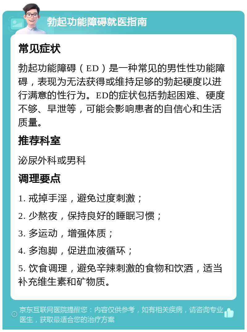 勃起功能障碍就医指南 常见症状 勃起功能障碍（ED）是一种常见的男性性功能障碍，表现为无法获得或维持足够的勃起硬度以进行满意的性行为。ED的症状包括勃起困难、硬度不够、早泄等，可能会影响患者的自信心和生活质量。 推荐科室 泌尿外科或男科 调理要点 1. 戒掉手淫，避免过度刺激； 2. 少熬夜，保持良好的睡眠习惯； 3. 多运动，增强体质； 4. 多泡脚，促进血液循环； 5. 饮食调理，避免辛辣刺激的食物和饮酒，适当补充维生素和矿物质。