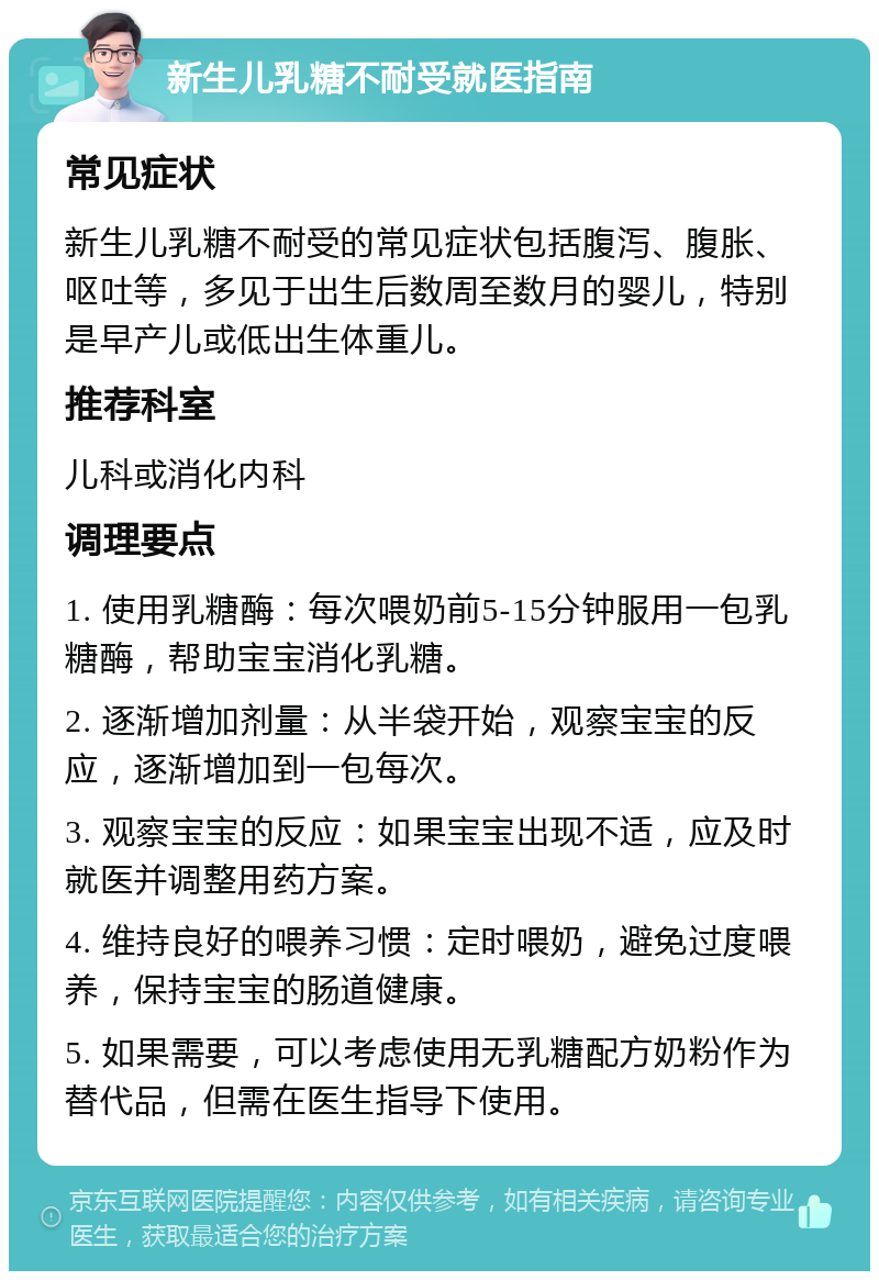 新生儿乳糖不耐受就医指南 常见症状 新生儿乳糖不耐受的常见症状包括腹泻、腹胀、呕吐等，多见于出生后数周至数月的婴儿，特别是早产儿或低出生体重儿。 推荐科室 儿科或消化内科 调理要点 1. 使用乳糖酶：每次喂奶前5-15分钟服用一包乳糖酶，帮助宝宝消化乳糖。 2. 逐渐增加剂量：从半袋开始，观察宝宝的反应，逐渐增加到一包每次。 3. 观察宝宝的反应：如果宝宝出现不适，应及时就医并调整用药方案。 4. 维持良好的喂养习惯：定时喂奶，避免过度喂养，保持宝宝的肠道健康。 5. 如果需要，可以考虑使用无乳糖配方奶粉作为替代品，但需在医生指导下使用。