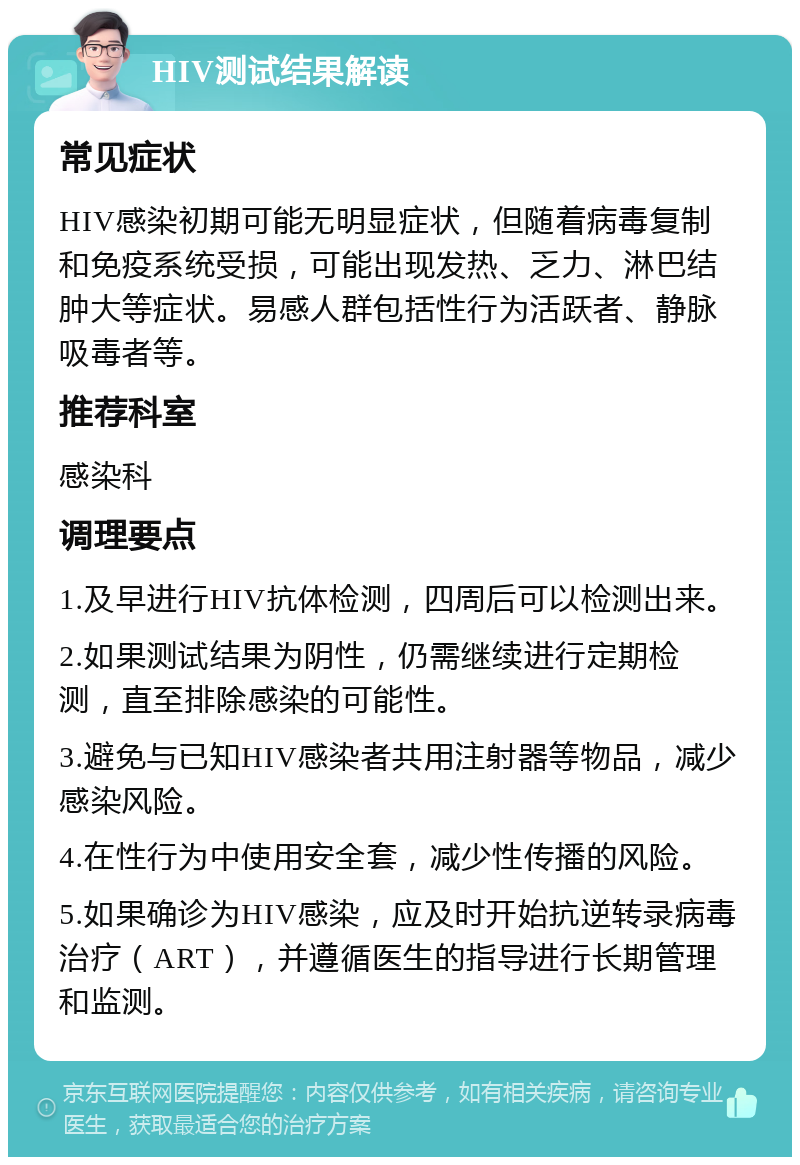 HIV测试结果解读 常见症状 HIV感染初期可能无明显症状，但随着病毒复制和免疫系统受损，可能出现发热、乏力、淋巴结肿大等症状。易感人群包括性行为活跃者、静脉吸毒者等。 推荐科室 感染科 调理要点 1.及早进行HIV抗体检测，四周后可以检测出来。 2.如果测试结果为阴性，仍需继续进行定期检测，直至排除感染的可能性。 3.避免与已知HIV感染者共用注射器等物品，减少感染风险。 4.在性行为中使用安全套，减少性传播的风险。 5.如果确诊为HIV感染，应及时开始抗逆转录病毒治疗（ART），并遵循医生的指导进行长期管理和监测。