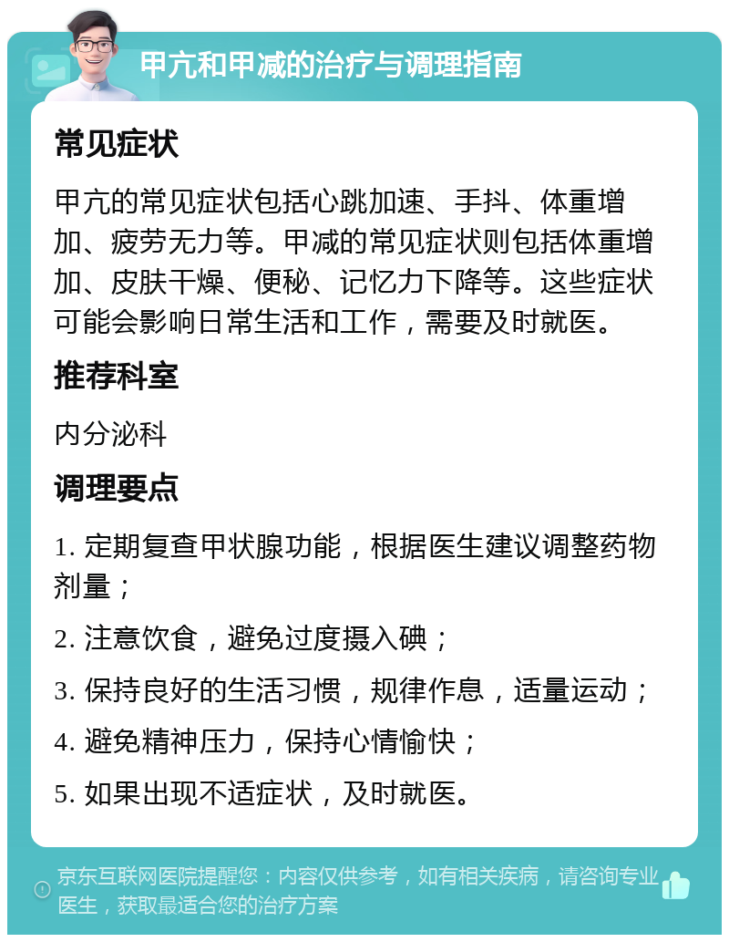 甲亢和甲减的治疗与调理指南 常见症状 甲亢的常见症状包括心跳加速、手抖、体重增加、疲劳无力等。甲减的常见症状则包括体重增加、皮肤干燥、便秘、记忆力下降等。这些症状可能会影响日常生活和工作，需要及时就医。 推荐科室 内分泌科 调理要点 1. 定期复查甲状腺功能，根据医生建议调整药物剂量； 2. 注意饮食，避免过度摄入碘； 3. 保持良好的生活习惯，规律作息，适量运动； 4. 避免精神压力，保持心情愉快； 5. 如果出现不适症状，及时就医。